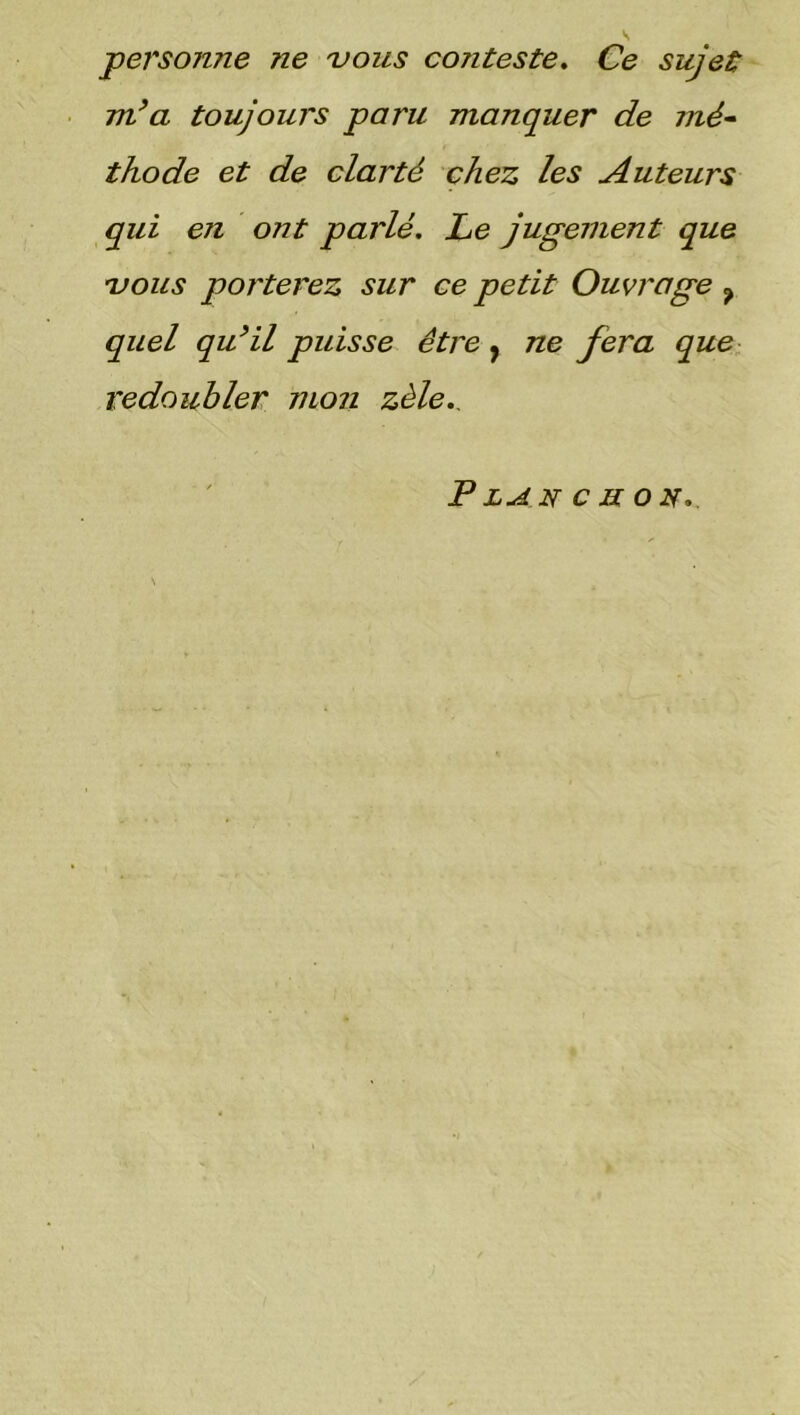 personne ne vous cojiteste. Ce sujet m’a toujours paru manquer de mé- thode et de clarté chez les Auteurs qui en ont parlé. Le jugement que vous porterez sur ce petit Ouvrage ? quel qu’il puisse être , ne fera que redoubler mon zèle.. P LAN c II on.