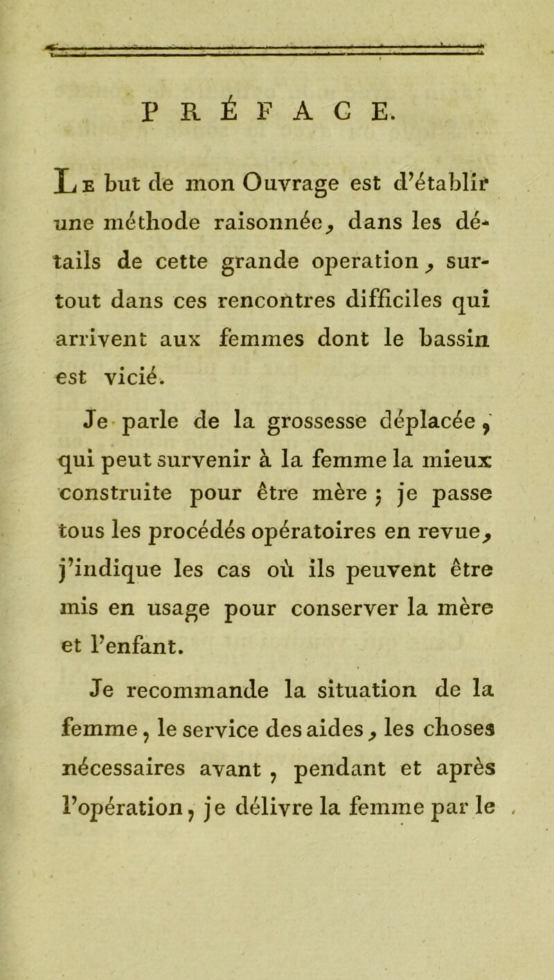P R É F A C E. L e but de mon Ouvrage est d’établir une méthode raisonnée, dans les dé- tails de cette grande operation , sur- tout dans ces rencontres difficiles qui arrivent aux femmes dont le bassin est vicié. Je parle de la grossesse déplacée ? qui peut survenir à la femme la mieux construite pour être mère ; je passe tous les procédés opératoires en revue, j’indique les cas où ils peuvent être mis en usage pour conserver la mère et l’enfant. Je recommande la situation de la femme, le service des aides , les choses nécessaires avant , pendant et après l’opération ? je délivre la femme par le
