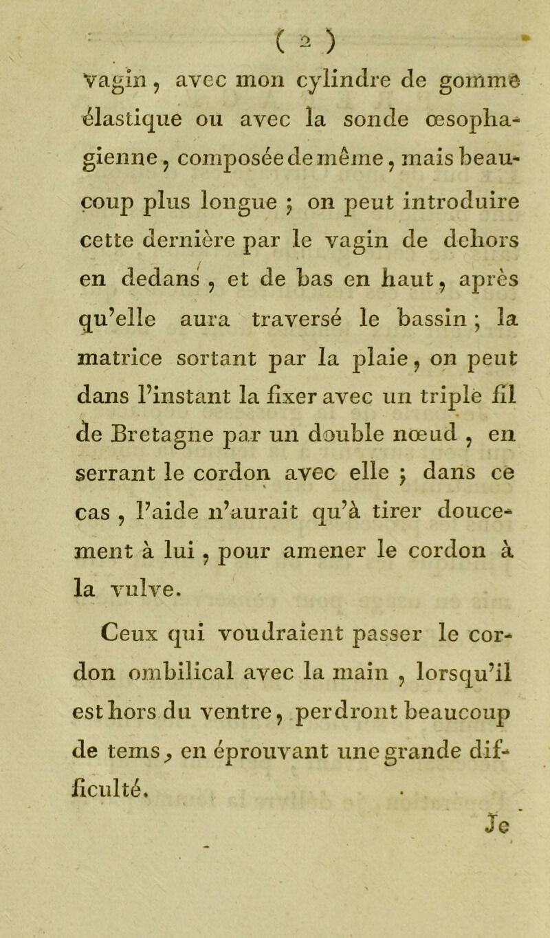 Vagin 5 avec mon cylindre de gomme élastique ou avec la sonde œsopha- gienne ? composée de même , mais beau- coup plus longue $ on peut introduire cette dernière par le vagin de dehors en dedans , et de bas en haut , après qu’elle aura traversé le bassin ; la matrice sortant par la plaie, on peut dans l’instant la fixer avec un triplé fil de Bretagne par un double nœud , en serrant le cordon avec elle \ dans ce cas , l’aide n’aurait qu’à tirer douce- ment à lui , pour amener le cordon à la vulve. Ceux qui voudraient passer le cor- don ombilical avec la main , lorsqu’il est hors du ventre, perdront beaucoup de tems; en éprouvant une grande dif- ficulté. Je