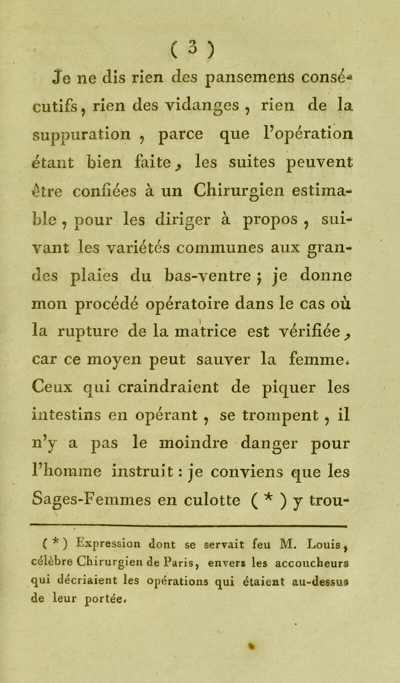 je ne dis rien des pansemens consé-* cutifs, rien des vidanges ? rien de la suppuration , parce que l’opération étant bien faite ^ les suites peuvent être confiées à un Chirurgien estima- ble , pour les diriger à propos , sui- vant les variétés communes aux gran- des plaies du bas-ventre j je donne mon procédé opératoire dans le cas où la rupture de la matrice est vérifiée car ce moyen peut sauver la femme* Ceux qui craindraient de piquer les intestins en opérant ? se trompent ? il n’y a pas le moindre danger pour l’homme instruit : je conviens que les Sages-Femmes en culotte ( * ) y trou- ( * ) Expression dont se servait feu M. Louis , célèbre Chirurgien de Paris, envers les accoucheurs qui décriaient les opérations qui étaient au-dessus de leur portée*