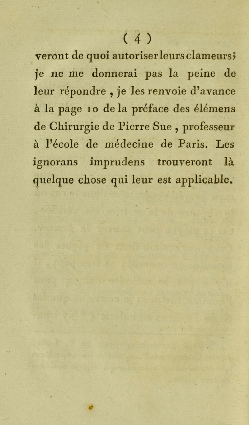 veront de quoi autoriser leurs clameurs? je ne me donnerai pas la peine de leur répondre , je les renvoie d’avance à la page 1 o de la préface des élémens de Chirurgie de Pierre Sue , professeur à l’école de médecine de Paris. Les ignorans imprudens trouveront là quelque chose qui leur est applicable.