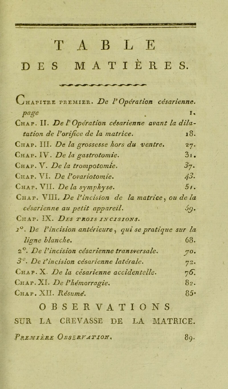 TABLE DES MATIÈRES. 0hapitre premier. De l’Opération césarienne. page « r* Chap. II. De l'Opération césarienne avant la dila- tation de l’orifice de la matrice. 18. Ciiap. III. De la grossesse hors du ventre. 27. Chap. IV. De la gastrotomie. 3i. Chap. V. De la trompotcmie. 3y. Ciiap. VI. De l’ovariotomie. /fi. Chat. VII. De la symphyse. 5r. Chap. VIII, De l’incision de la matrice, ou delà césarienne au petit appareil. 6y. Chap. IX. Des trois incisions. i° . l)e l’incision antérieure , qui se pratique sur la ligne blanche. 68. 2°. De l’incision césarienne transversale. yo. 3°. De L’incision césarienne latérale. y2. Chap. X. De la césarienne accidentelle. y G. Ch ap .XI. De l’hémorragie. 82. Chap. XII. Résumé. 85* OBSERVATIONS SUR LA CREVASSE DE LA MATRICE. Première Oeszrvation, 89.