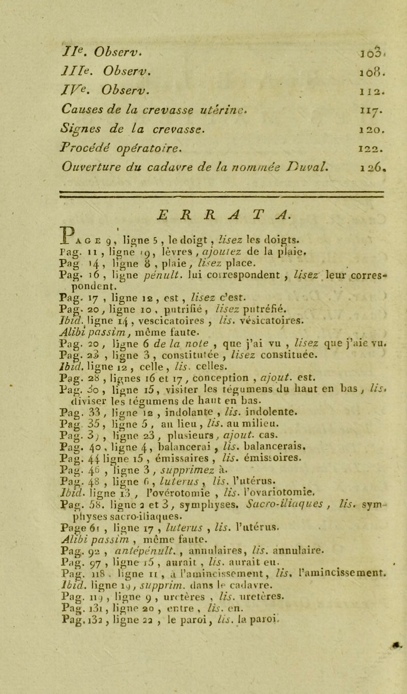 IIe. Observ. IIIn. Observ. IVe. Observ. Causes de la crevasse utérine. Signes de ta crevasse. Procédé opératoire. Ouverture du cadavre de la nommée Vuval. 112. 1 20. 122. 1 26. ERRATA. P a. g e 9 , ligne 5 , le doigt , lisez les doigts. Pag. 11 , ligne 19, lèvres , ajoutez de la plaie. Pag 14 , ligne 8, plaie, lisez place. Pag. 16 , ligne pénult. lui coirespondent , lisez leur corres- pondent. Pag. 17 , ligne îe , est, lisez c’est. Pag. 20, ligne 10 . putride , lisez putréfié. Ibid, ligne 14 , vescicatoires , lis. vésicatoires. Alibi passim, meme faute. Pag. 20, ligne 6 de la note , que j’ai vu , lisez que j’aie vu. Pag. , ligne 3 , constitutée , lisez constituée. Ibid, ligne 12 , celle , lis. celles. Pag. 28 , lignes 16 et 17, conception , ajout, est. Pag. 3o , ligne i5, visiter les tégumens du haut en bas , lis. diviser les tégumens de haut en bas. Pag. 33, ligne 12 , indolante , lis. indolente. Pag 35, ligne 5 , au lieu , lis. au milieu. Pag. 3; , ligne 23, plusieurs, ajout, cas. Pag. 4° < ligne 4, balancerai, lis. balancerais. Pag. 44 ligne i5 , émissaires , lis. émissoires. Pag. 46 , ligne 3, supprimez à. Pag. 48 , ligne fi , luterus , lis. l’utérus. Ibid, ligne i3 , l’ovérotomie , lis. l’ovariotomie. Pag. 58. lignes et 3, symphyses. Sacro-iliaques , lis. sym physes sacro-iliaques. Page 61 , ligne 17 , luterus , lis. l’utérus. Alibi passim , même faute. Pag. 92 , antépénult. , annulaires, lis. annulaire. Pag. 97 , ligne j5 , aurait , lis. aurait eu. Pag. n8 . ligne 11 , a l’amincissement, lis, l’amincissement. Ibid, ligne 1^, supprim. dans le cadavre. Pag. 11 ) , ligne 9 , uretères , lis. uretères. Pag. i3i, ligne 20 , entre , lis. en.