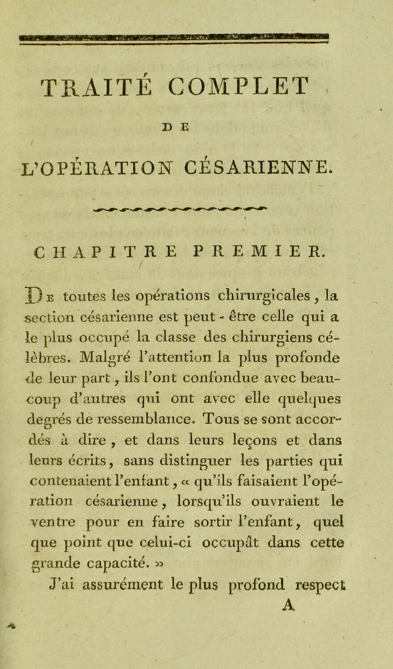TRAITÉ COMPLET D E L’OPÉRATION CÉSARIENNE. CHAPITRE PREMIER. X) e toutes les opérations chirurgicales , la section césarienne est peut - être celle qui a le pins occupé la classe des chirurgiens cé- lèbres. Malgré l’attention la plus profonde de leur part, ils l’ont confondue avec beau- coup d’autres qui ont avec elle quelques degrés de ressemblance. Tous se sont accor- dés à dire , et dans leurs leçons et dans leurs écrits, sans distinguer les parties qui contenaient Tentant, ce qu’ils faisaient l’opé- ration césarienne, lorsqu’ils ouvraient le ventre pour en faire sortir l’enfant, quel que point que celui-ci occupât dans cette grande capacité. » J’ai assurément le plus profond respect A