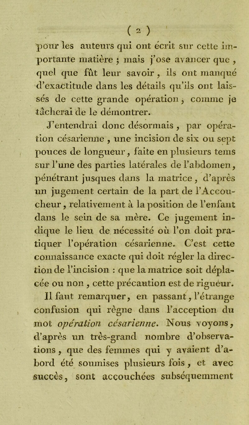 pour les auteurs qui ont écrit sur cette im- portante matière ; mais j’ose avancer que , quel que fût leur savoir , ils ont manqué d’exactitude dans les détails qu’ils ont lais- sés de cette grande opération, comme je tacherai de le démontrer. J’entendrai donc désormais , par opéra- tion césarienne , une incision de six ou sept pouces de longueur, faite en plusieurs tems sur l’une des parties latérales de l’abdomen, pénétrant jusques dans la matrice , d’après un jugement certain de la part de l’Accou- cheur, relativement à la position de l’enfant dans le sein de sa mère. Ce jugement in- dique le lieu de nécessité où l’on doit pra- tiquer l’opération césarienne. C’est cette connaissance exacte qui doit régler la direc- tion de l’incision : que la matrice soit dépla- cée ou non , cette précaution est de riguèur. Il faut remarquer, en passant, l’étrange confusion qui règne dans l’acception du mot opération césarienne. Nous voyons, d’après un très-grand nombre d’observa- tions , que des femmes qui y avaient d’a- bord été soumises plusieurs fois , et avec succès, sont accouchées subséquemment
