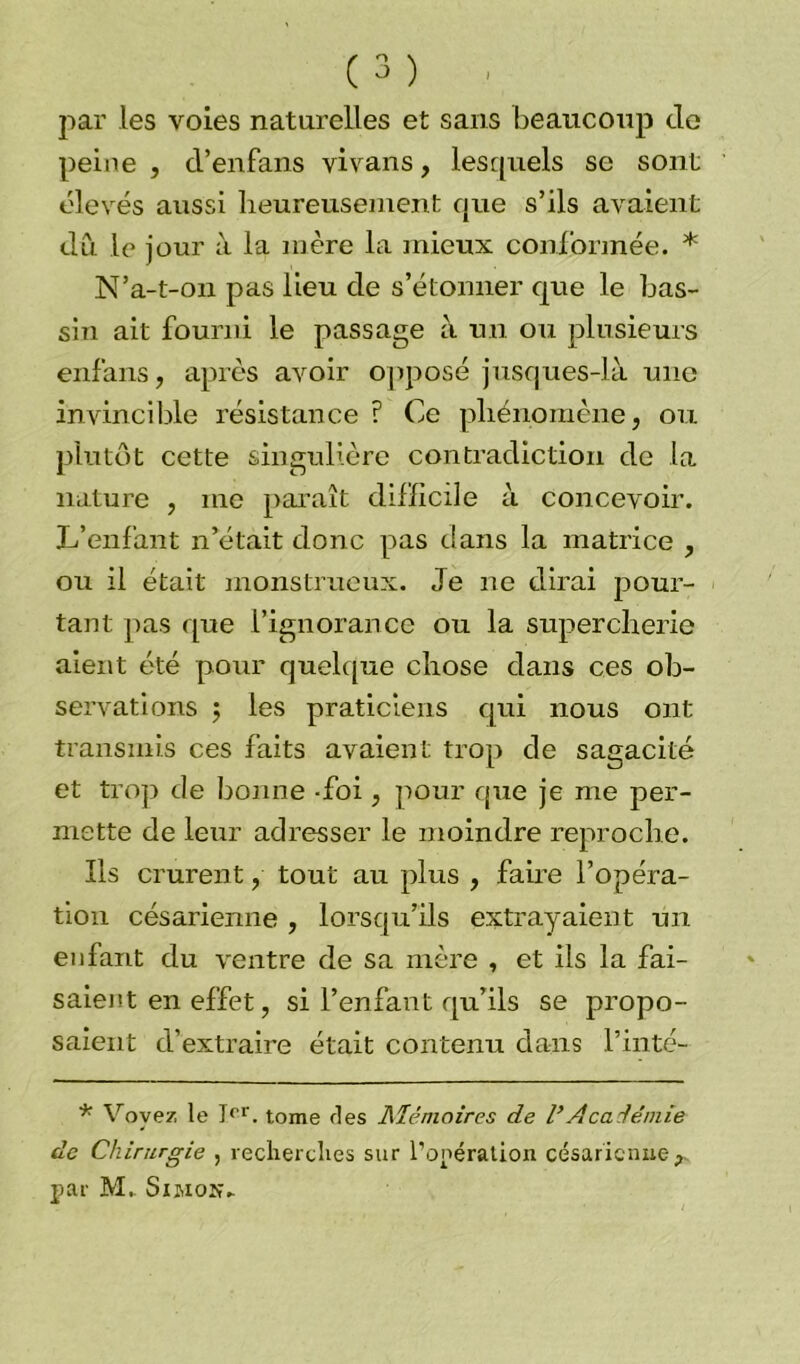 par les voies naturelles et sans beaucoup do peine , d’enfans vivans, lesquels se sont élevés aussi heureusement que s’ils avaient du le jour à la mère la mieux conformée. * N’a-t-on pas lieu de s’étonner que le bas- sin ait fourni le passage à un ou plusieurs enfans, après avoir opposé jusques-là une invincible résistance ? Ce phénomène, ou plutôt cette singulière contradiction de la nature , me paraît difficile à concevoir. L’enfant n’était donc pas dans la matrice , ou il était monstrueux. Je ne dirai pour- tant pas que l’ignorance ou la supercherie aient été pour quelque chose dans ces ob- servations ; les praticiens qui nous ont transmis ces faits avaient trop de sagacité et trop de bonne -foi, pour que je me per- mette de leur adresser le moindre reproche. Ils crurent, tout au plus , faire l’opéra- tion césarienne , lorsqu’ils extrayaient un enfant du ventre de sa mère , et ils la fai- saient en effet, si l’enfant qu’ils se propo- saient d’extraire était contenu dans l’inté- * Voyez le Ier. tome ries Mémoires de VAcadémie de Chirurgie , recherches sur l’opération césarienne^ par M. Smox-