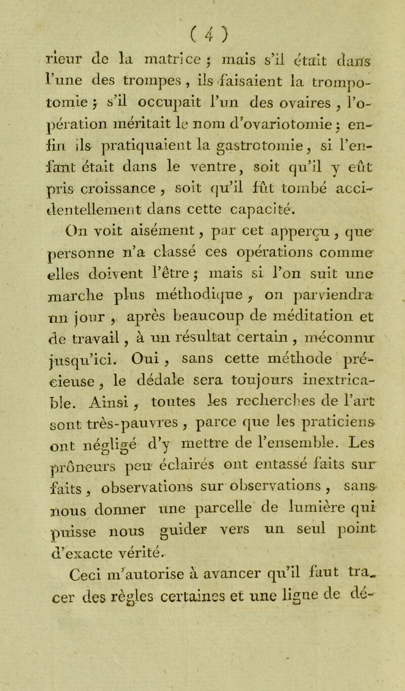 rieur de la matrice ; mais s’il était dans l’une des trompes , ils faisaient la trompo- tomie j s’il occupait l’un des ovaires , l’o- pération méritait le nom d’ovariotomie ; en- lin ils pratiquaient la gastrotomie, si l’en- fant était dans le ventre, soit qu’il y eût pris croissance , soit qu’il fût tombé acci- dentellement dans cette capacité. On voit aisément, par cet apperçu , que personne n’a classé ces opérations comme elles doivent l’être ; mais si l’on suit une marche plus méthodique , on parviendra nn jour , après beaucoup de méditation et de travail, à un résultat certain , méconnu jusqu’ici. Oui , sans cette méthode pré- cieuse , le dédale sera toujours inextrica- ble. Ainsi ? toutes les rcchercfes de l’art sont très-pauvres > parce que les praticiens ont négligé d’y mettre de l’ensemble. Les preneurs peu éclairés ont entassé faits sur faits j observations sur observations , sans nous donner une parcelle de lumière qui puisse nous guider vers un seul point d’exacte vérité. Ceci m’autorise à avancer qu’il faut tra„ cer des règles certaines et une ligne de dé-