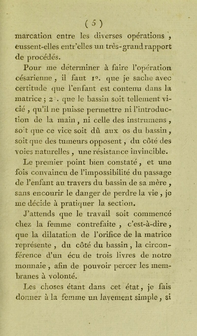 marcation entre les diverses opérations , eussent-elles entr’elles un très-grand rapport de procédés. Pour me déterminer à faire l’opération césarienne , il faut i°. que je sache avec certitude que l’enfant est contenu dans la matrice ; 2 . que le bassin soit tellement vi- cié , qu’il 11e puisse permettre ni l’introduc- tion de la main ni celle des instrumens , so t que ce vice soit dû aux os du bassin, soit que des tumeurs opposent, du côté des voies naturelles , une résistance invincible. Le premier point bien constaté, et une fois convaincu de l’impossibilité du passage de l’enfant au travers du bassin de sa mère , sans encourir le danger de perdre la vie , je me décide à pratiquer la section. J’attends que le travail soit commencé chez la femme contrefaite , c’est-à-dire, que la dilatation de l’orifice de la matrice représente , du côté du bassin , la circon- férence d’un écu de trois livres de notre monnaie , afin de pouvoir percer les mem- branes à volonté. Les choses étant dans cet état, je fais donner à la femme un lavement simple, si