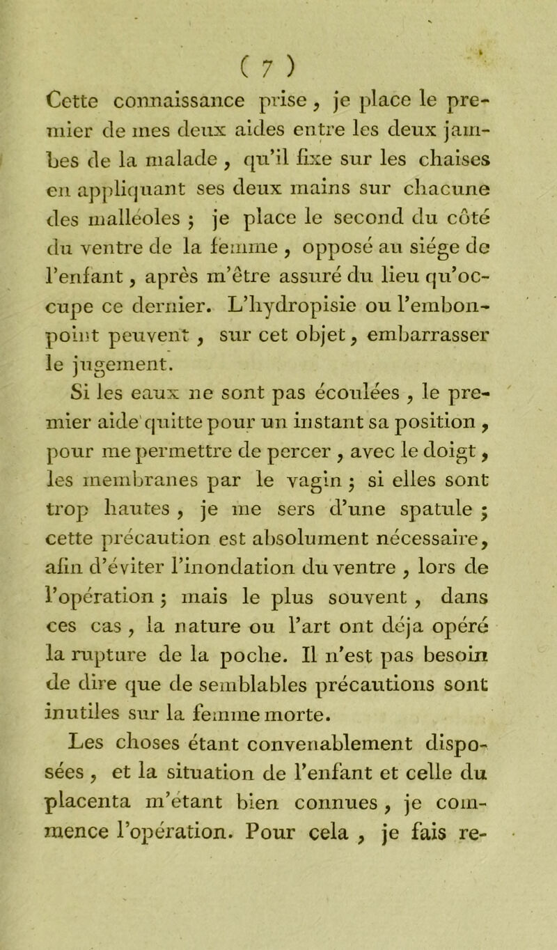 Cette connaissance prise, je place le pre- mier de mes deux aides entre les deux jam- bes de la malade , qu’il fixe sur les chaises en appliquant ses deux mains sur chacune des malléoles ; je place le second du côté du ventre de la femme , opposé au siège de l’enfant, après m’être assuré du lieu qu’oc- cupe ce dernier. L’hydropisie ou l’embon- point peuvent , sur cet objet, embarrasser le jugement. Si les eaux ne sont pas écoulées , le pre- mier aide quitte pour un instant sa position , pour me permettre de percer , avec le doigt, les membranes par le vagin ; si elles sont trop hautes , je me sers d’une spatule ; cette précaution est absolument nécessaire, afin d’éviter l’inondation du ventre , lors de l’opération 5 mais le plus souvent , dans ces cas , la nature ou l’art ont déjà opéré la rupture de la poche. Il 11’est pas besoin de dire que de semblables précautions sont inutiles sur la femme morte. Les choses étant convenablement dispo- sées , et la situation de l’enfant et celle du placenta m’étant bien connues , je com- mence l’opération. Pour cela , je fais re-