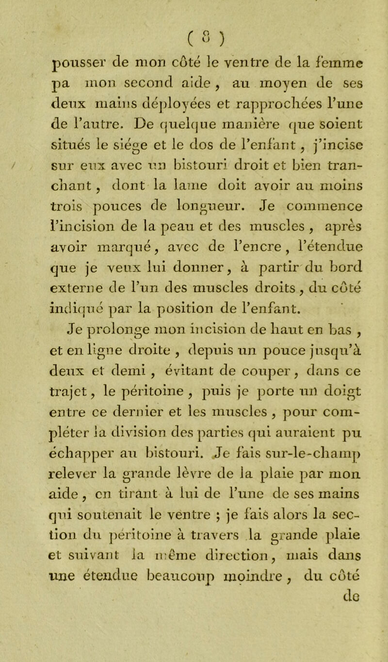 pousser de mon côté le ventre de la femme pa mon second aide , au moyen de ses deux mains déployées et rapprochées l’une de l’autre. De quelque manière que soient situés le siège et le dos de l’enfant , j’incise sur eux avec un bistouri droit et bien tran- chant , dont la lame doit avoir au moins trois pouces de longueur. Je commence l’incision de la peau et des muscles , après avoir marqué, avec de l’encre, l’étendue que je veux lui donner, à partir du bord externe de l’un des muscles droits, du côté indiqué par la position de l’enfant. Je prolonge mon incision de haut en bas , et en ligne droite , depuis un pouce jusqu’à deux et demi , évitant de couper, dans ce trajet, le péritoine , puis je porte un doigt entre ce dernier et les muscles , pour com- pléter la division des parties qui auraient pu échapper au bistouri. Je fais sur-le-champ relever la grande lèvre de la plaie par mon aide , en tirant à lui de l’une de ses mains qui soutenait le ventre ; je fais alors la sec- tion du péritoine à travers la grande plaie et suivant la même direction, mais dans une étendue beaucoup moindre, du côté