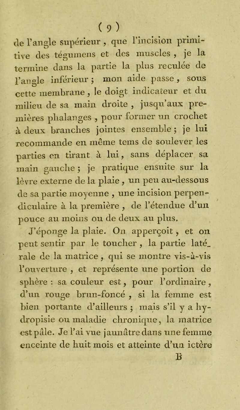 de l’angle supérieur , que l’incision primi- tive des tégumens et des muscles , je la termine dans la partie la plus îeculee de l’angle inférieur ; mon aide passe, sous cette membrane, le doigt indicateur et du milieu de sa main droite , jusqu’aux pre- mières phalanges , pour former un crochet à deux branches jointes ensemble ; je lui recommande en même tems de soulever les parties en tirant à lui, sans déplacer sa main gauche ; je pratique ensuite sur la lèvre externe de la plaie , un peu au-dessous de sa partie moyenne , une incision perpen- diculaire à la première , de l’étendue d’un pouce au moins ou de deux au plus. J’éponge la plaie. On apperçoit, et on peut sentir par le toucher , la partie laté_ raie de la matrice , qui se montre vis-à-vis l’ouverture , et représente une portion de sphère : sa couleur est, pour l’ordinaire, d’un rouge brun-foncé , si la femme est bien portante d’ailleurs ; mais s’il y a hy- dropisie ou maladie chronique, la matrice est pâle. Je l’ai vue jaun âtre dans une femme enceinte de huit mois et atteinte d’un ictère B