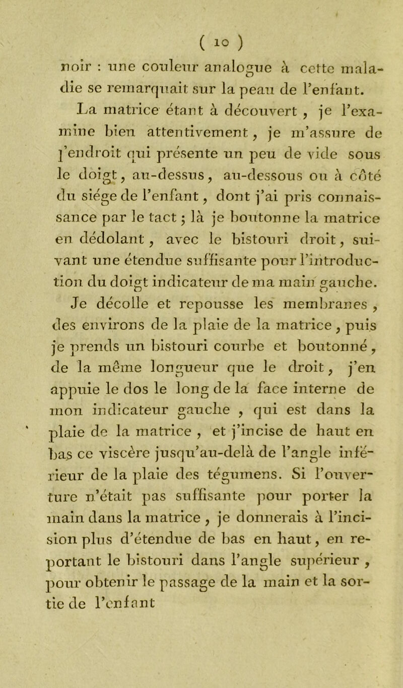 noir : une couleur analogue à cette mala- die se remarquait sur la peau de l’enlant. La matrice étant à découvert , je l’exa- mine bien attentivement, je m’assure de j’endroit qui présente un peu de vide sous le doigt, au-dessus, au-dessous ou à côté du siège de l’enfant, dont j’ai pris connais- sance par le tact ; là je boutonne la matrice en dédolant , avec le bistouri droit, sui- vant une étendue suffisante pour l’introduc- tion du doigt indicateur de ma main gauche. Je décolle et repousse les membranes , des environs de la plaie de la matrice, puis je prends un bistouri courbe et boutonné, de la même longueur que le droit, j’en appuie le dos le long de la face interne de mon indicateur gauclie , qui est dans la plaie de la matrice , et j’incise de haut en bas ce viscère jusqu’au-delà de l’angle infé- rieur de la plaie des tégumens. Si l’ouver- ture n’était pas suffisante pour porter la main dans la matrice , je donnerais à l’inci- sion plus d’étendue de bas en haut, en re- portant le bistouri dans l’angle supérieur , pour obtenir le passage de la main et la sor- tie de l’enfant