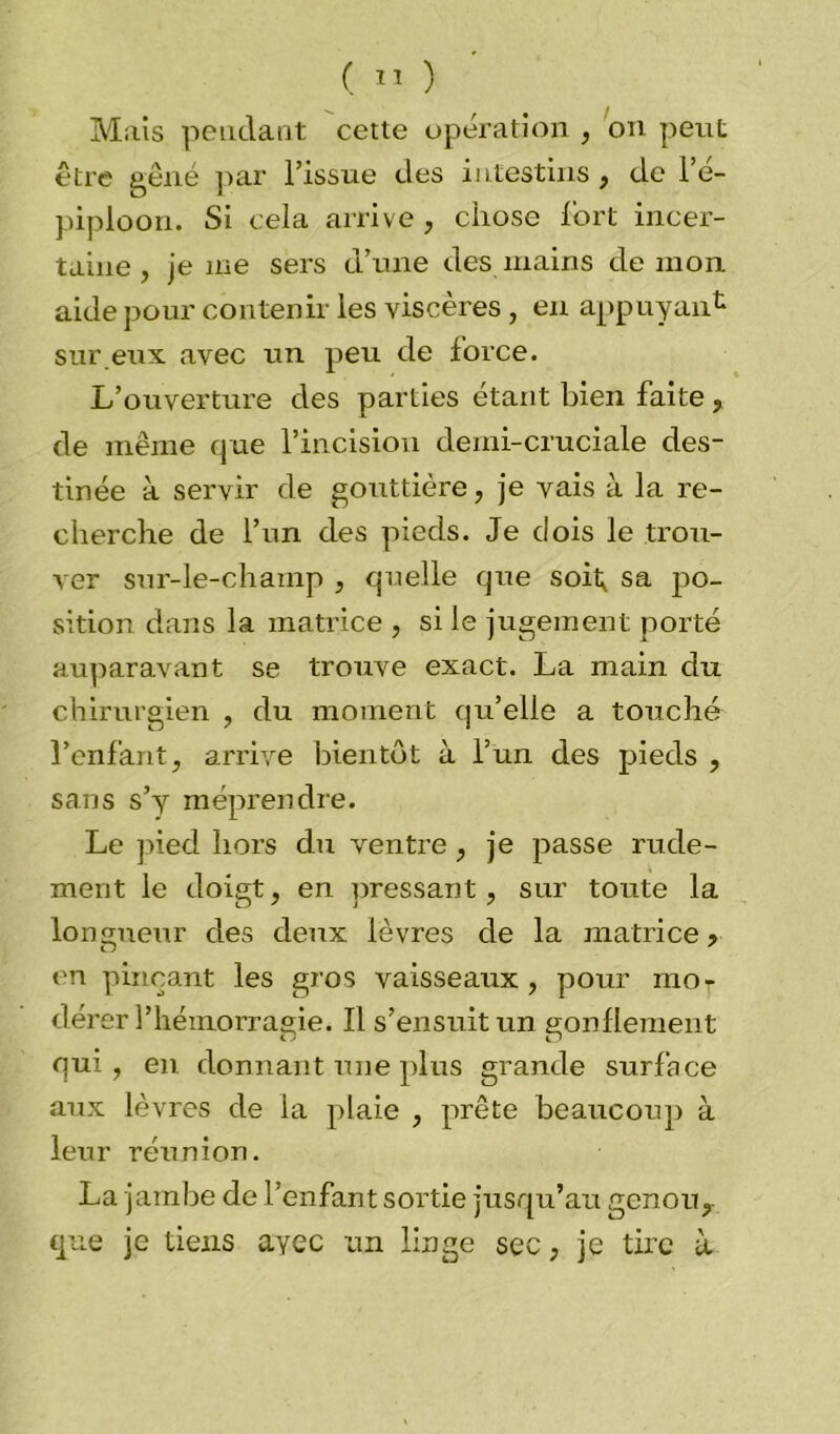 Mais pendant cette opération , on peut être gêné par l’issue des intestins , de l’é- piploon. Si cela arrive , chose fort incer- taine , je me sers d’une des mains démon aide pour contenir les viscères , en appuyant sur eux avec un peu de force. L’ouverture des parties étant bien faite, de même que l’incision demi-cruciale des- tinée à servir de gouttière, je vais à la re- cherche de l’un des pieds. Je dois le trou- ver sur-le-champ , quelle que soit, sa po- sition dans la matrice , si le jugement porté auparavant se trouve exact. La main du chirurgien , du moment qu’elle a touché l’enfant, arrive bientôt à l’un des pieds , sans s’y méprendre. Le pied hors du ventre , je passe rude- ment le doigt, en pressant, sur toute la longueur des deux lèvres de la matrice > en pinçant les gros vaisseaux , pour mot dérer l’hémorragie. Il s’ensuit un gonflement qui, en donnant une plus grande surface aux lèvres de la plaie , prête beaucoup à leur réunion. La jambe de l’enfant sortie jusqu’au genou, que je tiens ayec un linge sec, je tire à