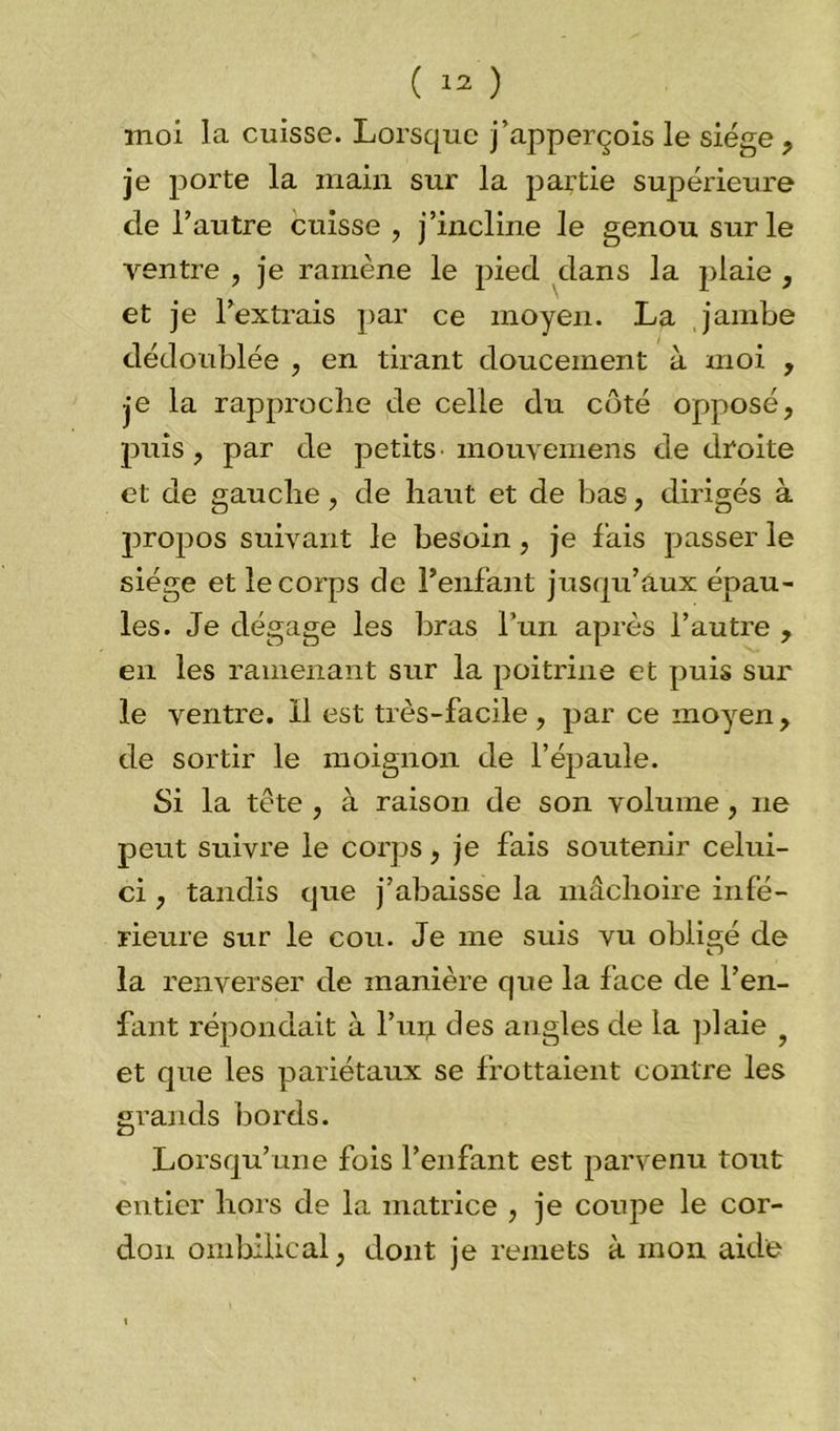 moi la cuisse. Lorsque j’apperçois le siège , je porte la main sur la partie supérieure de l’autre cuisse , j’incline le genou sur le ventre , je ramène le pied dans la plaie , et je l’extrais par ce moyen. La jambe dédoublée , en tirant doucement à moi , je la rapproche de celle du côté opposé, pitis, par de petits mouvemens de droite et de gauche, de haut et de bas, dirigés à propos suivant le besoin, je fais passer le siège et le corps de Fenfant jusqu’aux épau- les. Je dégage les bras l’un après l’autre , en les ramenant sur la poitrine et puis sur le ventre, il est très-facile , par ce moyen, de sortir le moignon de l’épaule. Si la tête , à raison de son volume , 11e peut suivre le corps, je fais soutenir celui- ci , tandis que j’abaisse la mâchoire infé- rieure sur le cou. Je me suis vu obligé de la renverser de manière que la face de l’en- fant répondait à l’up. des angles de la plaie 9 et que les pariétaux se frottaient contre les grands bords. Lorsqu’une fois Fenfant est parvenu tout entier hors de la matrice , je coupe le cor- don ombilical, dont je remets à mon aide
