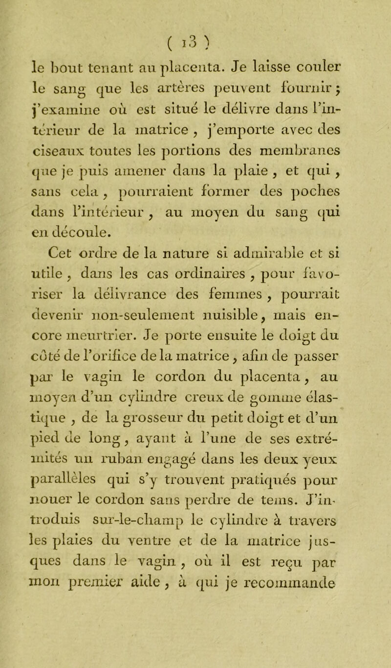 le bout tenant au placenta. Je laisse couler le sang que les artères peuvent fournir $ j’examine où est situé le délivre dans l'in- térieur de la matrice , j’emporte avec des ciseaux toutes les portions des membranes que je puis amener dans la plaie , et qui , sans cela , pourraient former des poches dans l’intérieur , au moyeu du sang qui en découle. Cet ordre de la nature si admirable et si utile , dans les cas ordinaires , pour favo- riser la délivrance des femmes , pourrait devenir non-seulement nuisible, mais en- core meurtrier. Je porte ensuite le doigt du coté de l’orifice de la matrice, afin de passer par le vagin le cordon du placenta, au moyen d’un cylindre creux de gomme élas- tique , de la grosseur du petit doigt et d’un pied de long , ayant à l’une de ses extré- mités un ruban engagé dans les deux yeux parallèles qui s’y trouvent pratiqués pour nouer le cordon sans perdre de teins. J’in- troduis sur-le-champ le cylindre à travers les plaies du ventre et de la matrice jus- ques dans le vagin, où il est reçu par mon premier aide, à qui je recommande