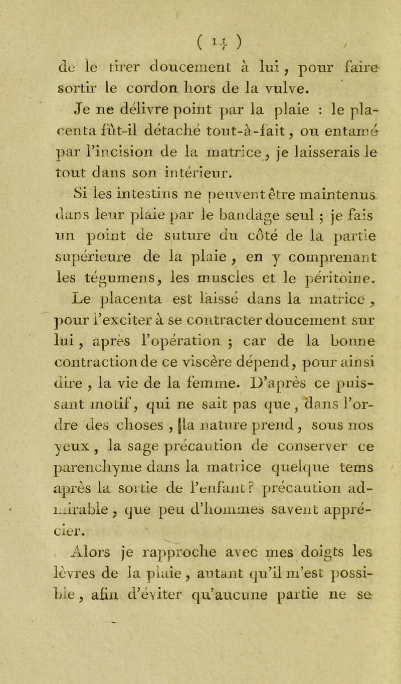 de ie tirer doucement à lui, pour faire sortir le cordon hors de la vulve. Je ne délivre point par la plaie : le pla- centa fut-il détaché tout-à-fait, ou entamé par l’incision de la matrice , je laisserais le tout dans son intérieur. Si les intestins ne peuvent être maintenus dans leur plaie par le bandage seul ; je fais un point de suture du côté de la partie supérieure de la plaie , en y comprenant les tégumens, les muscles et le péritoine. Le placenta est laissé dans la matrice , pour l’exciter à se contracter doucement sur lui, après l’opération ; car de la bonne contraction de ce viscère dépend, pour ainsi dire , la vie de la femme. D’après ce puis- sant motif, qui ne sait pas que, dans l’or- dre des choses , fia nature prend , sous nos yeux , la sage précaution de conserver ce parenchyme dans la matrice quelque terns après la sortie de l’enfant? précaution ad- mirable, que peu d’hommes savent appré- cier. Alors je rapproche avec mes doigts les lèvres de la plaie , autant qu’il m’est possi- ble , afin d’éviter qu’aucune partie 11e se