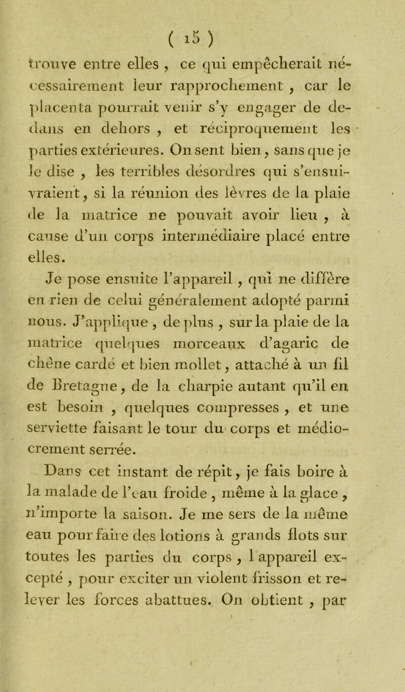 ( >5 ) trouve entre elles , ce qiri empêcherait né- cessairement leur rapprochement , car le placenta pourrait venir s’y engager de de- dans en dehors , et réciproquement les parties extérieures. On sent bien, sans que je le dise , les terribles désordres qui s’ensui- vraient, si la réunion des lèvres de la plaie de la matrice ne pouvait avoir lieu , à cause d’un corps intermédiaire placé entre elles. Je pose ensuite l’appareil , qui ne diffère en rien de celui généralement adopté parmi, nous. J’applique , déplus , sur la plaie de la matrice quelques morceaux d’agaric de chêne cardé et bien mollet, attaché à un fil de Bretagne, de la charpie autant qu’il en est besoin , quelques compresses , et une serviette faisant le tour du corps et médio- crement serrée. Dans cet instant de répit, je fais boire à la malade de l’eau froide , même à la glace , n’importe la saison. Je me sers de la même eau pour faire des lotions à grands flots sur toutes les parties du corps , 1 appareil ex- cepté , pour exciter un violent frisson et re- lever les forces abattues. On obtient , par