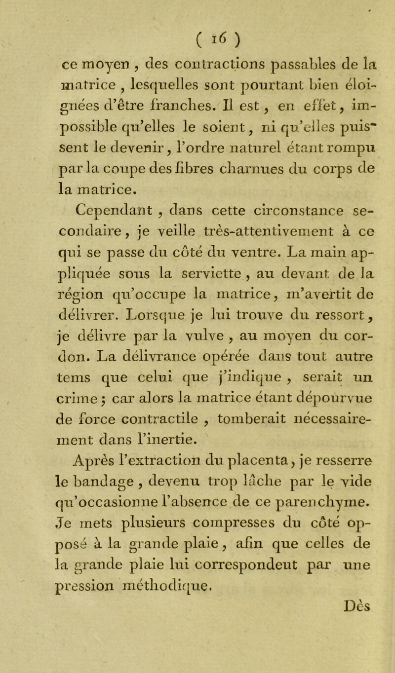 ( ) ce moyen , des contractions passables de la matrice , lesquelles sont pourtant bien éloi- gnées d’être franches. Il est, en effet, im- possible qu’elles le soient, ni qu’elles puis- sent le devenir, l’ordre naturel étant rompu parla coupe des fibres charnues du corps de la matrice. Cependant , dans cette circonstance se- condaire , je veille très-attentivement à ce qui se passe du côté du ventre. La main ap- pliquée sous la serviette , au devant de la région qu’occupe la matrice, m’avertit de délivrer. Lorsque je lui trouve du ressort, je délivre par la vulve , au moyen du cor- don. La délivrance opérée dans tout autre tems que celui que j’indique , serait un crime car alors la matrice étant dépourvue de force contractile , tomberait nécessaire- ment dans l’inertie. Après l’extraction du placenta, je resserre le bandage , devenu trop lâche par le vide qu’occasionne l’absence de ce parenchyme. Je mets plusieurs compresses du côté op- posé à la grande plaie, afin que celles de la grande plaie lui correspondeut par une pression méthodique. Dès