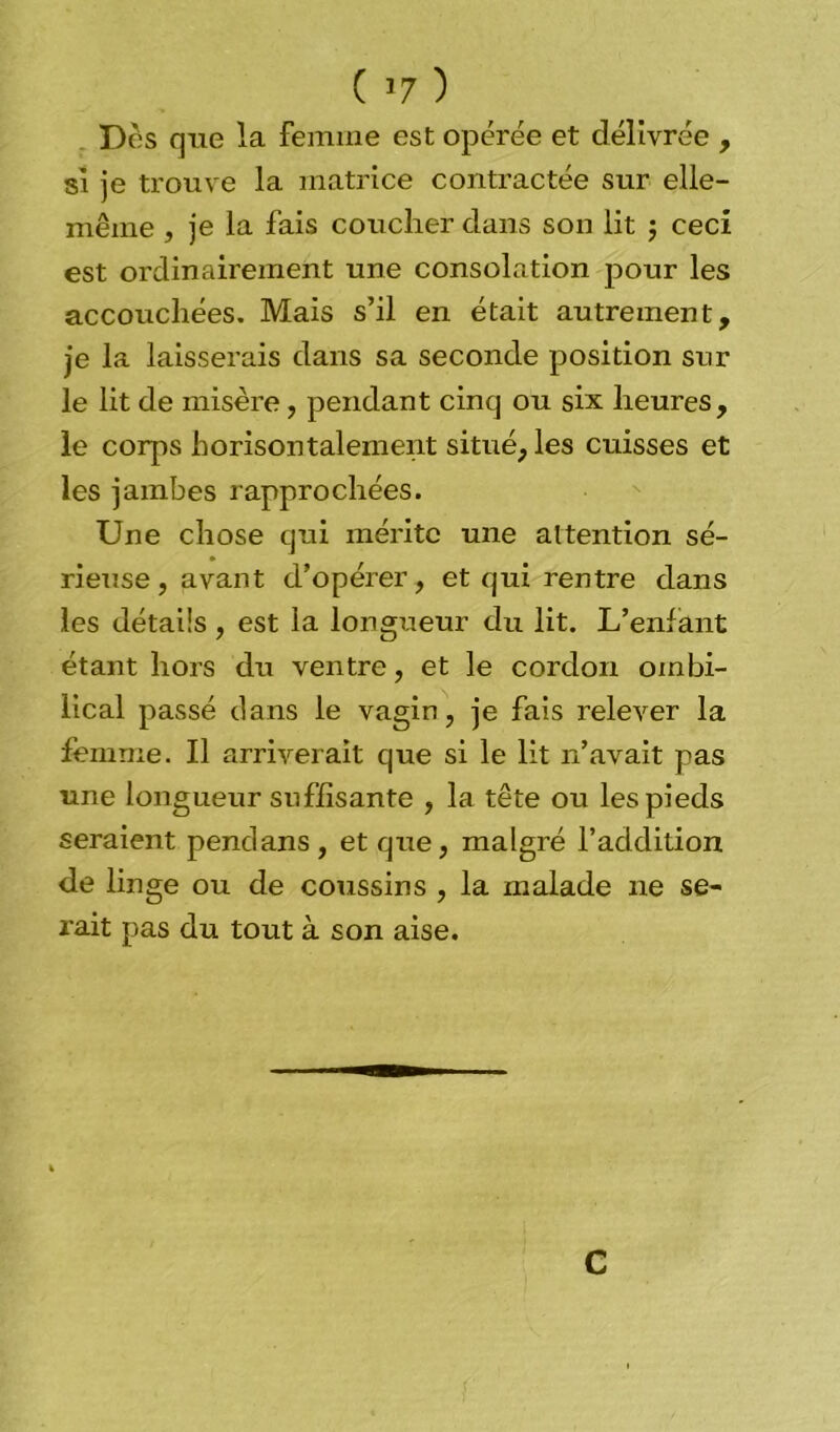 ( *7 ) Des que la femme est opérée et délivrée , si je trouve la matrice contractée sur elle- même , je la fais coucher dans son lit $ ceci est ordinairement une consolation pour les accouchées. Mais s’il en était autrement, je la laisserais dans sa seconde position sur le lit de misère, pendant cinq ou six heures, le corps horisontalement situé, les cuisses et les jambes rapprochées. Une chose qui mérite une attention sé- rieuse, avant d’opérer, et qui rentre dans les détails, est la longueur du lit. L’enfant étant hors du ventre, et le cordon ombi- lical passé clans le vagin, je fais relever la femme. Il arriverait que si le lit n’avait pas une longueur suffisante , la tête ou les pieds seraient pendans, et que, malgré l’addition de linge ou de coussins , la malade ne se- rait pas du tout à son aise. C