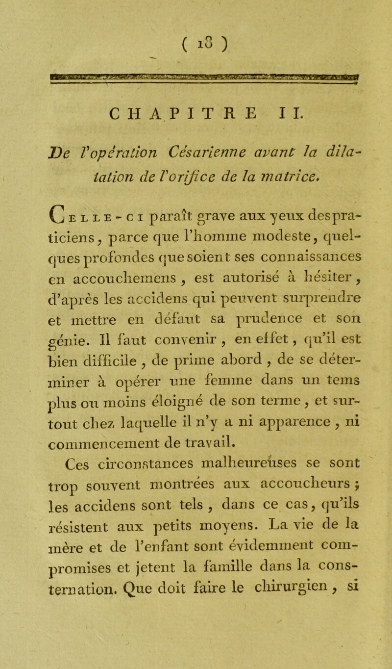 .iuimj4..,i i. .rg-.iuimw» CHAPITRE IL De l'opération Césarienne avant la dila- tation de Vorijice de la matrice. Celle-ci paraît grave aux yeux des pra- ticiens, parce que l'homme modeste, quel- ques profondes que soient ses connaissances en accouchemens , est autorisé à hésiter, d’après les accidens qui peuvent surprendre et mettre en défaut sa prudence et son génie. Il faut convenir, en effet, qu’il est bien difficile , de prime abord , de se déter- miner à opérer une femme dans un tems plus ou moins éloigné de son terme, et sur- tout chez laquelle il n’y a ni apparence , ni commencement de travail. Ces circonstances malheureuses se sont trop souvent montrées aux accoucheurs j les accidens sont tels , dans ce cas, qu’ils résistent aux petits moyens. La vie de la mère et de l’enfant sont évidemment com- promises et jetent la famille dans la cons- ternation. Que doit faire le chirurgien, si