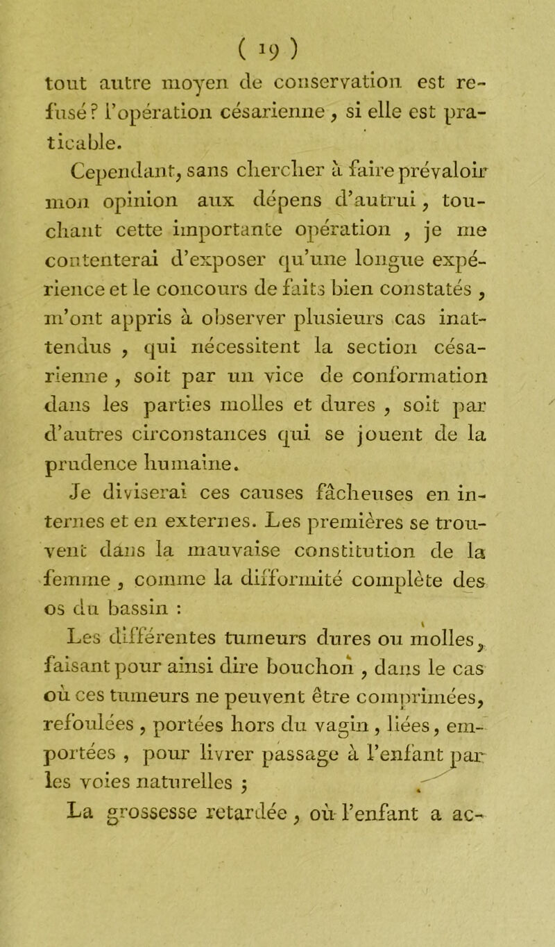( *9 ) tout autre moyen de conservation est re- fusé? l’opération césarienne , si elle est pra- ticable. Cependant, sans chercher à faire prévaloir mon opinion aux dépens d’autrui, tou- chant cette importante opération , je me contenterai d’exposer qu’une longue expé- rience et le concours de faits bien constatés , m’ont appris à observer plusieurs cas inat- tendus , qui nécessitent la section césa- rienne , soit par un vice de conformation dans les parties molles et dures , soit par d’autres circonstances qui se jouent de la prudence humaine. Je diviserai ces causes fâcheuses en in- ternes et en externes. Les premières se trou- vent dans la mauvaise constitution de la femme , comme la difformité complète des os du bassin : Les différentes tumeurs dures ou molles. y faisant pour ainsi dire bouchon , dans le cas où ces tumeurs ne peuvent être comprimées, refoulées , portées hors du vagin , liées, em- portées , pour livrer passage à l’enfant par les voies naturelles 5 La grossesse retardée, où l’enfant a ac-