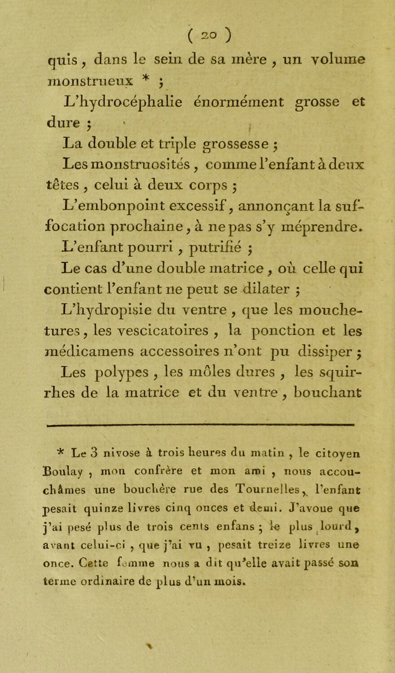 cjuis , dans le sein de sa mère , un volume monstrueux * 3 L’hydrocéphalie énormément grosse et dure 3 La double et triple grossesse 3 Les monstruosités , comme l’enfant à deux têtes , celui à deux corps ; L’embonpoint excessif, annonçant la suf- focation prochaine, à 11epas s’y méprendre. L’enfant pourri , putrifié 3 Le cas d’une double matrice, où celle qui contient l’enfant ne peut se dilater 3 L’hydropisie du ventre , que les mouche- tures , les vescicatoires , la ponction et les médicamens accessoires n’ont pu dissiper 5 Les polypes , les môles dures , les squir- rhes de la matrice et du ventre , bouchant * Le 3 nivôse à trois heures du matin , le citoyen Boula y , mon confrère et mon ami , nous accou- châmes une bouchère rue des Tournelles, l’enfant pesait quinze livres cinq onces et «leuii. J’avoue que j’ai pesé plus de trois cents en fans 3 le plus lourd, avant celui-ci , que j’ai vu , pesait treize livres une once. Cette femme nous a dit qu'elle avait passé son terme ordinaire de plus d’un mois.