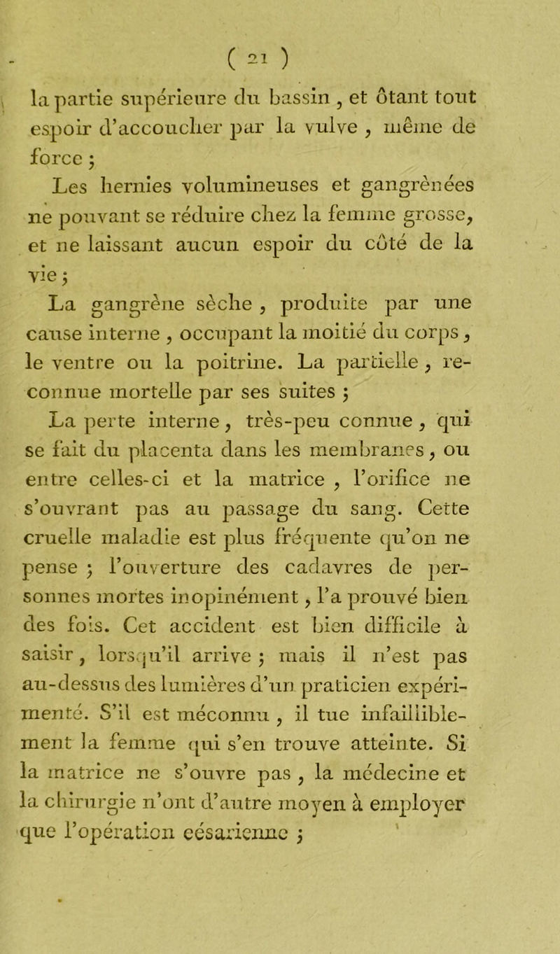 la partie supérieure du bassin , et ôtant tout espoir d'accoucher par la vulve , même de force j Les hernies volumineuses et gangrènées ne pouvant se réduire chez la femme grosse, et ne laissant aucun espoir du côté de la vie ; La gangrène sèche , produite par une cause interne , occupant la moitié du corps, le ventre ou la poitrine. La partielle , re- connue mortelle par ses suites j La perte interne , très-peu connue , qui se fait dxi placenta dans les membranes, ou entre celles-ci et la matrice , l’orifice ne s’ouvrant pas au passage du sang. Cette cruelle maladie est plus fréquente qu’on ne pense ; l’ouverture des cadavres de per- sonnes mortes inopinément, l’a prouvé bien des fols. Cet accident est bien difficile à saisir, lorsqu’il arrive ; mais il n’est pas au-dessus des lumières d’un praticien expéri- menté. S’il est méconnu , il tue infaillible- ment la femme qui s’en trouve atteinte. Si la matrice ne s’ouvre pas , la médecine et la ch irurgie n’ont d’autre moyen à employer que l’opération césarienne j