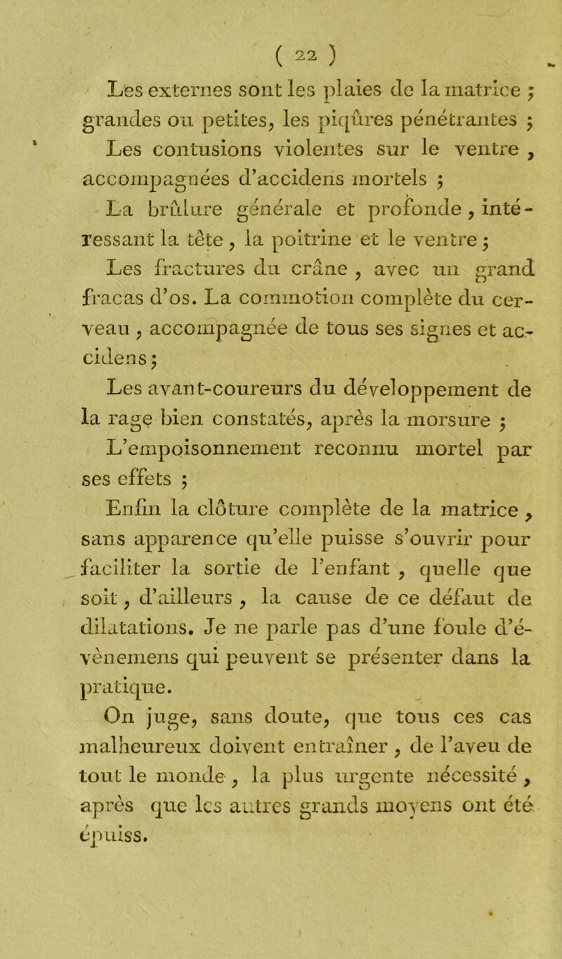 Les externes sont les plaies de la matrice ; grandes ou petites, les piqûres pénétrantes ; Les contusions violentes sur le ventre , accompagnées d’accidens mortels ; La brûlure générale et profonde , inté- ressant la tête , la poitrine et le ventre -, Les fractures du crâne , avec un grand fracas d’os. La commotion complète du cer- veau , accompagnée de tous ses signes et ac- cidensj Les avant-coureurs du développement de la rage bien constatés, après la morsure -, L’empoisonnement reconnu mortel par ses effets ; Enfin la clôture complète de la matrice , sans apparence qu'elle puisse s’ouvrir pour faciliter la sortie de l’enfant , quelle que soit, d’ailleurs , la cause de ce défaut de dilatations. Je ne parle pas d’une foule d’é- vènemens qui peuvent se présenter dans la pratique. On juge, sans doute, que tous ces cas malheureux doivent entraîner , de l’aveu de tout le monde , la plus urgente nécessité , après que les autres grands moyens ont été épuiss.