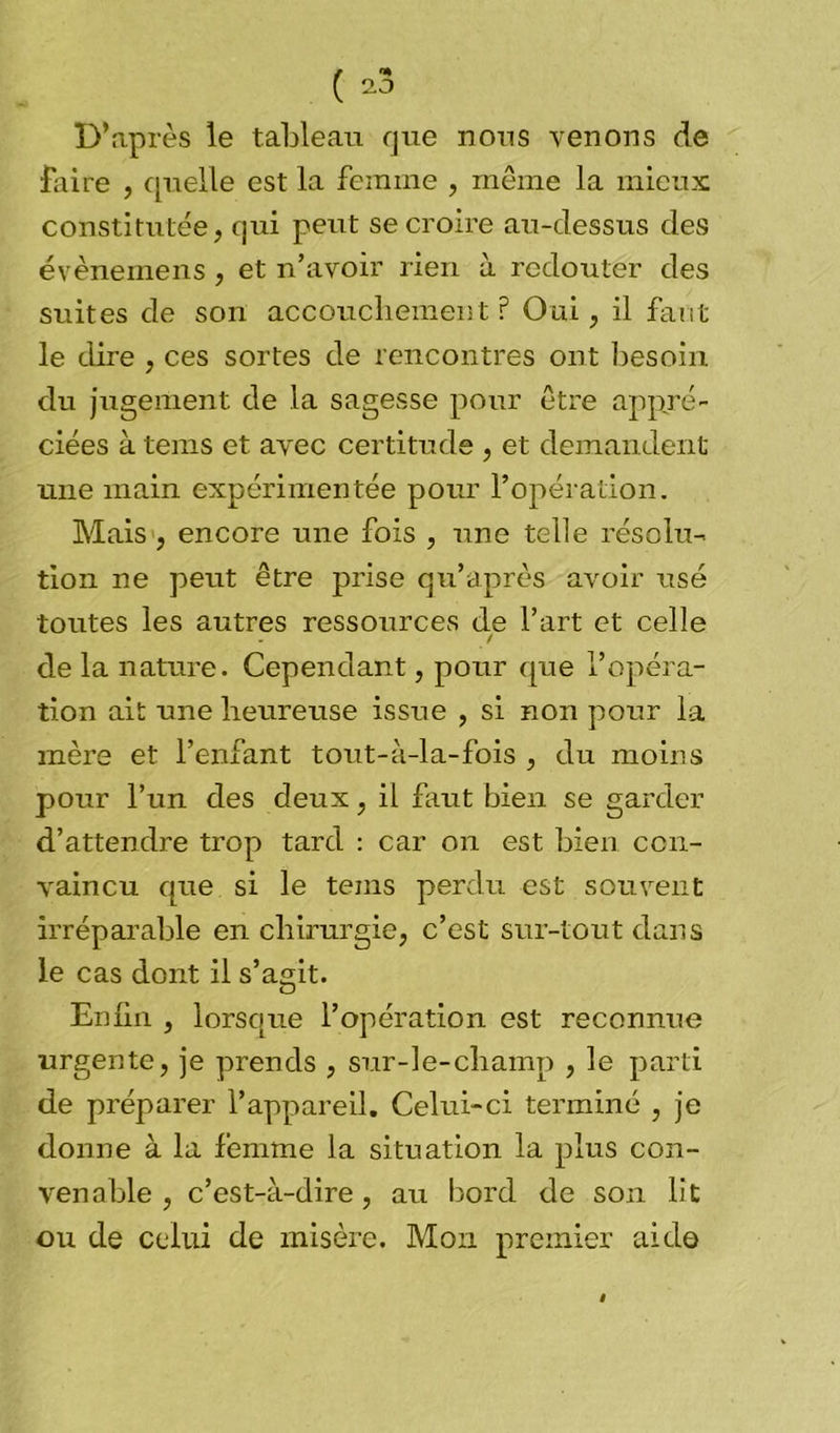D’après le tableau que nous venons de flaire , quelle est la femme , même la mieux constitutée, qui peut se croire au-dessus des évènemens, et n’avoir rien à redouter des suites de son accouchement? Oui, il faut le dire , ces sortes de rencontres ont besoin du jugement de la sagesse pour être appré- ciées à tems et avec certitude , et demandent une main expérimentée pour l’opération. Mais , encore une fois , une telle résolu- tion ne peut être prise qu’après avoir usé toutes les autres ressources de l’art et celle / de la nature. Cependant, pour que l’opéra- tion ait une heureuse issue , si non pour la mère et l’enfant tout-à-la-fois , du moins pour l’un des deux, il faut bien se garder d’attendre trop tard : car on est bien con- vaincu que si le tems perdu est souvent irréparable en chirurgie, c’est sur-tout dans le cas dont il s’agit. Enfin , lorsque l’opération est reconnue urgente, je prends , sur-le-champ , le parti de préparer l’appareil. Celui-ci terminé , je donne à la femme la situation la plus con- venable , c’est-à-dire, au bord de son lit ou de celui de misère. Mon premier aide
