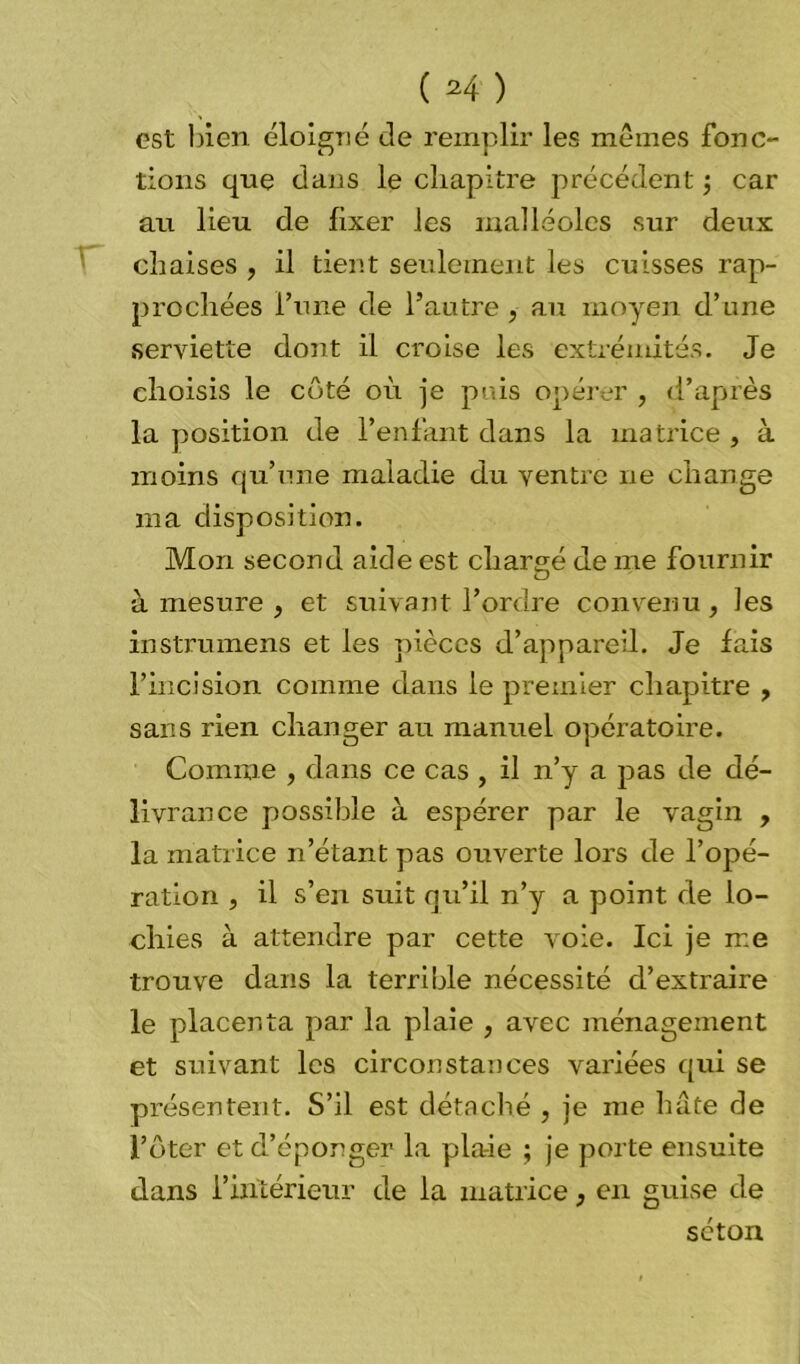 ( ^4 ) est bien éloigné de remplir les mêmes fonc- tions que dans le chapitre précédent ; car au lieu de fixer les malléoles sur deux chaises , il tient seulement les cuisses rap- prochées l’une de l’autre , au moyen d’une serviette dont il croise les extrémités. Je choisis le côté où je puis opérer , d’après la position de l’enfant dans la matrice , à moins qu’une maladie du ventre ne change ma disposition. Mon second aide est chargé de me fournir à mesure , et suivant l’ordre convenu , les instrumens et les pièces d’appareil. Je fais l’incision comme dans le premier chapitre , sans rien changer au manuel opératoire. Comme , dans ce cas , il n’y a pas de dé- livrance possible à espérer par le vagin , la matrice n’étant pas ouverte lors de l’opé- ration , il s’en suit qu’il n’y a point de lo- chies à attendre par cette voie. Ici je me trouve dans la terrible nécessité d’extraire le placenta par la plaie , avec ménagement et suivant les circonstances variées qui se présentent. S’il est détaché , je me hâte de l’ôter et d’éponger la plaie ; je porte ensuite dans l’intérieur de la matrice, en guise de séton