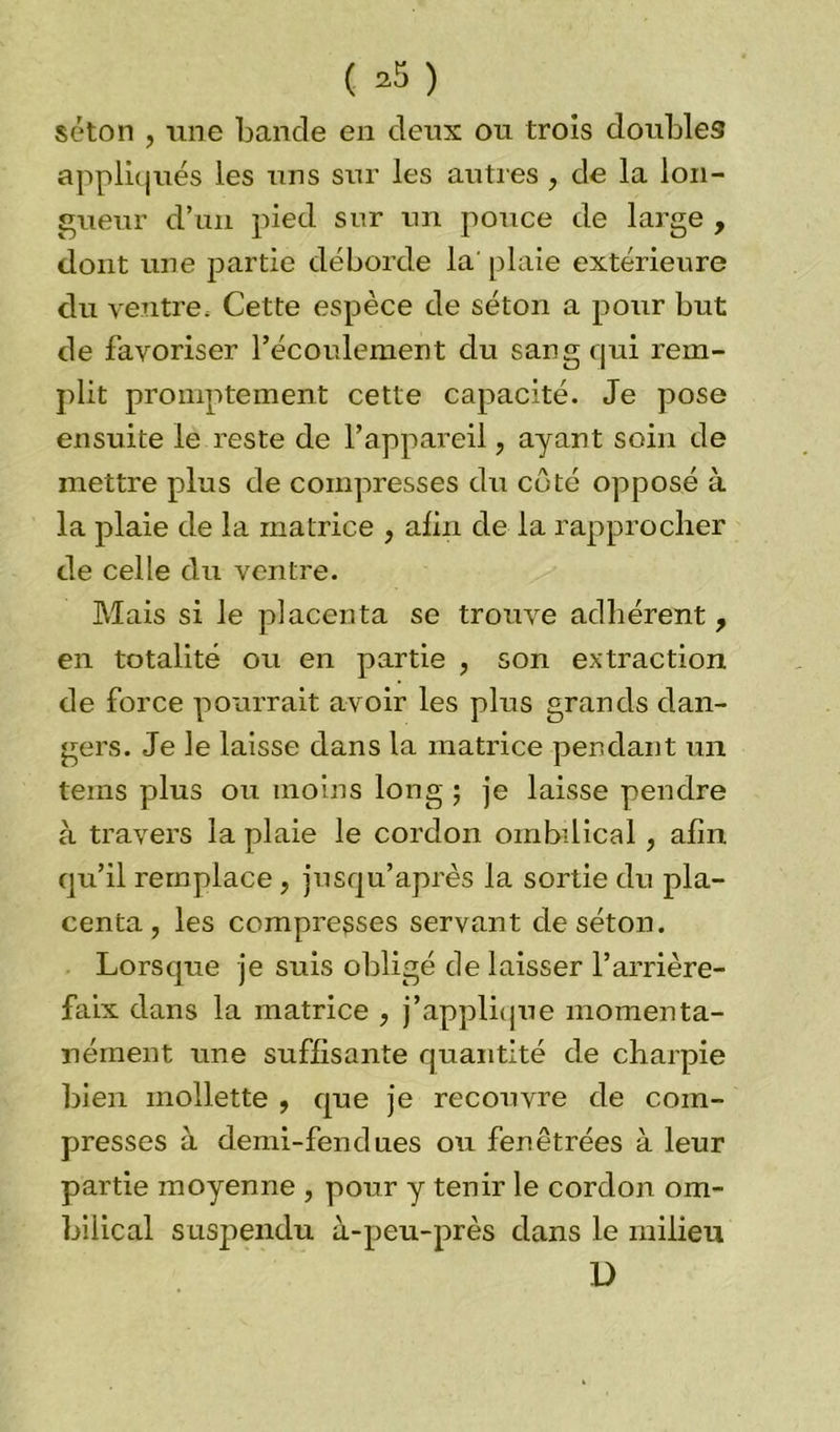 ( ^ ) séton , une bande en deux ou trois doubles appliqués les uns sur les autres , de la lon- gueur d’un pied sur un pouce de large , dont une partie déborde la' plaie extérieure du ventre. Cette espèce de séton a pour but de favoriser l’écoulement du sang qui rem- plit promptement cette capacité. Je pose ensuite le reste de l’appareil, ayan t soin de mettre plus de compresses du côté opposé à la plaie de la matrice , afin de la rapprocher de celle du ventre. Mais si le placenta se trouve adhérent, en totalité ou en partie , son extraction de force pourrait avoir les plus grands dan- gers. Je le laisse dans la matrice pendant un teins plus ou moins long ; je laisse pendre à travers la plaie le cordon ombilical, afin qu’il remplace , jusqu’après la sortie du pla- centa , les compresses servant de séton. Lorsque je suis obligé délaisser l’arrière- faix dans la matrice , j’applique momenta- nément une suffisante quantité de charpie bien mollette , que je recouvre de com- presses à demi-fendues ou fenêtrées à leur partie moyenne , pour y tenir le cordon om- bilical suspendu à-peu-près dans le milieu l)
