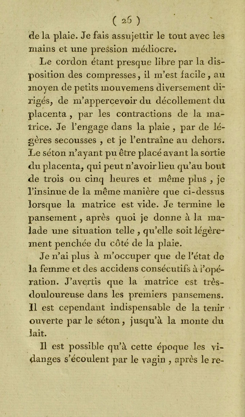 ( *6) de la plaie. Je fais assujettir le tout avec les mains et une pression médiocre. Le cordon étant presque libre par la dis- position des compresses, il m’est facile, au moyen de petits mouvemens diversement di- rigés, de m’appercevoir du décollement du placenta , par les contractions de la ma- trice. Je l’engage dans la plaie , par de lé- gères secousses , et je l’entraîne au dehors. Le séton n’ayant pu être placé avant la sortie du placenta, qui peut n’avoir lieu qu’au bout de trois ou cinq heures et même plus , je l’insinue de la même manière que ci-dessus lorsque la matrice est vide. Je termine le pansement, après quoi je donne à la ma- lade une situation telle , qu’elle soit légère-4 ment penchée du côté de la plaie. Je n’ai plus à m’occuper que de l’état de la femme et des accidens consécutifs à l’opé- ration. J’avertis que la matrice est très- douloureuse dans les premiers pansemens. Il est cependant indispensable de la tenir ouverte parle séton, jusqu’à la monte du lait. Il est possible qu’à cette époque les vi- danges s’écoulent par le vagin , après le re-