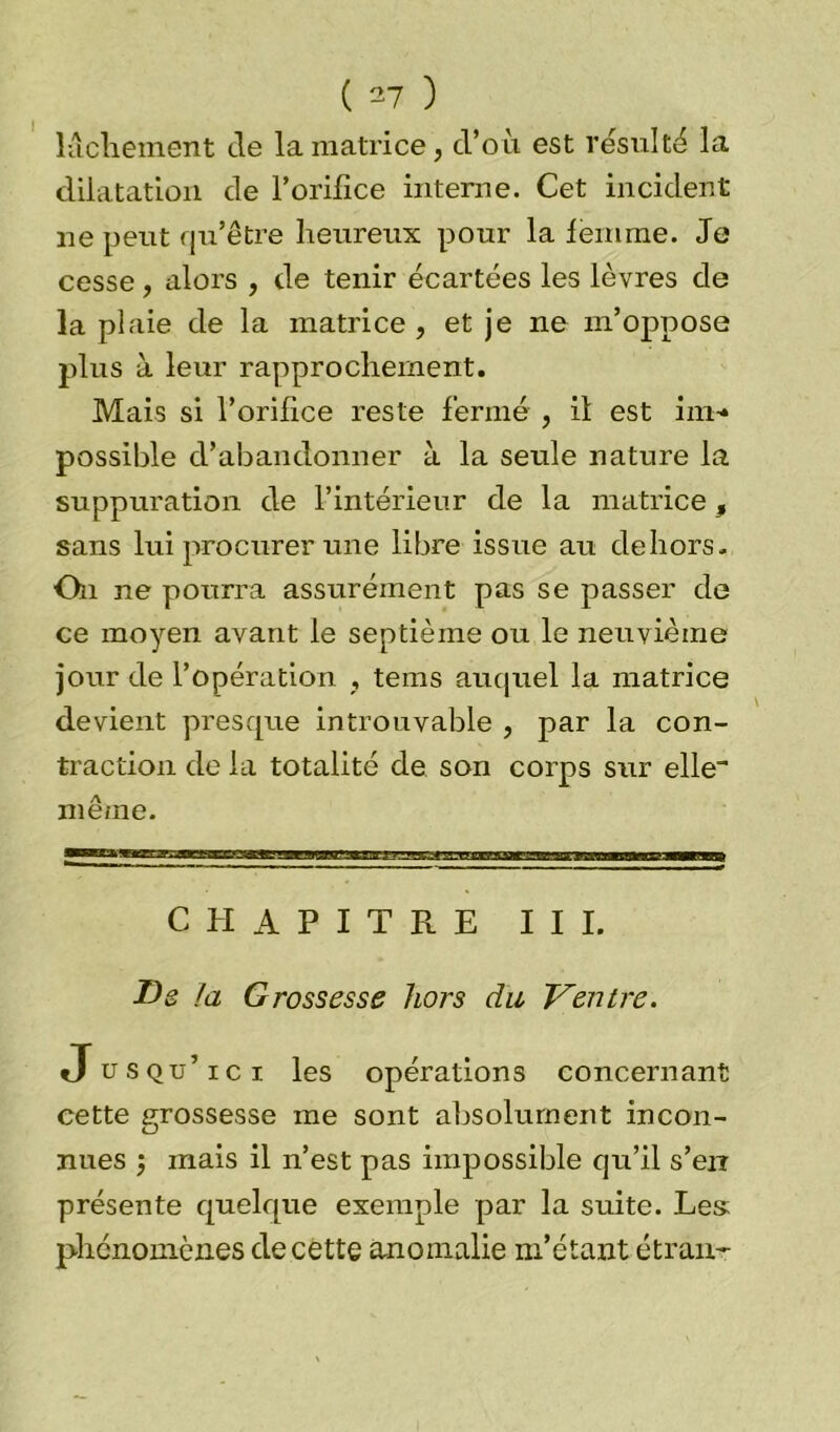 lâchement de la matrice, d’où est résulté la dilatation de l’orifice interne. Cet incident ne peut qu’être heureux pour la femme. Je cesse, alors , de tenir écartées les lèvres de la plaie de la matrice, et je ne m’oppose plus à leur rapprochement. Mais si l’orifice reste fermé , il est im~* possible d’abandonner à la seule nature la suppuration de l’intérieur de la matrice, sans lui procurer une libre issue au dehors. On ne pourra assurément pas se passer de ce moyen avant le septième ou le neuvième jour de l’opération , tems auquel la matrice devient presque introuvable , par la con- traction de la totalité de son corps sur elle™ même. CHAPITRE III. T)s la Grossesse hors du Ventre. Jusqu’ici les opérations concernant cette nrossesse me sont absolument incon- cJ nues mais il n’est pas impossible qu’il s’err présente quelque exemple par la suite. Les phénomènes de cette anomalie m’étant étranr