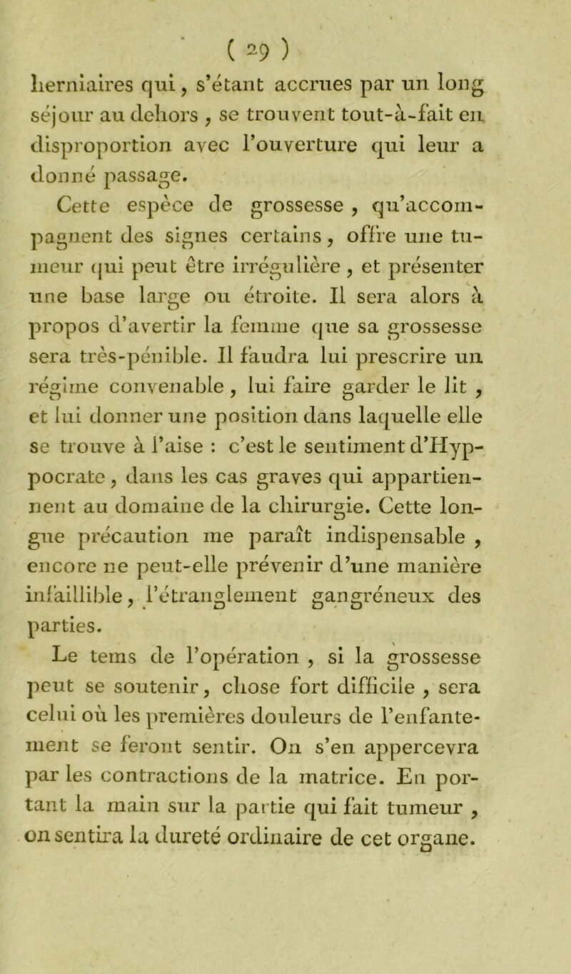 herniaires qui, s’étant accrues par un long séjour au dehors , se trouvent tout-à-fait en disproportion avec l’ouverture qui leur a donné passage. Cette espèce de grossesse , qu’accom- pagnent des signes certains, offre une tu- meur qui peut être irrégulière , et présenter une base large ou étroite. Il sera alors à propos d’avertir la femme que sa grossesse sera très-pénible. Il faudra lui prescrire un régime convenable , lui faire garder le lit , et lui donner une position dans laquelle elle se trouve à l’aise : c’est le sentiment d’Hyp- pocrate, dans les cas graves qui appartien- nent au domaine de la chirurgie. Cette lon- gue précaution me paraît indispensable , encore ne peut-elle prévenir d’une manière infaillible, l’étranglement gangréneux des parties. Le teins de l’opération , si la grossesse peut se soutenir, chose fort difficile , sera celui où les premières douleurs de l’enfante- ment se feront sentir. On s’en appercevra par les contractions de la matrice. En por- tant la main sur la partie qui fait tumeur , on sentira la dureté ordinaire de cet organe.