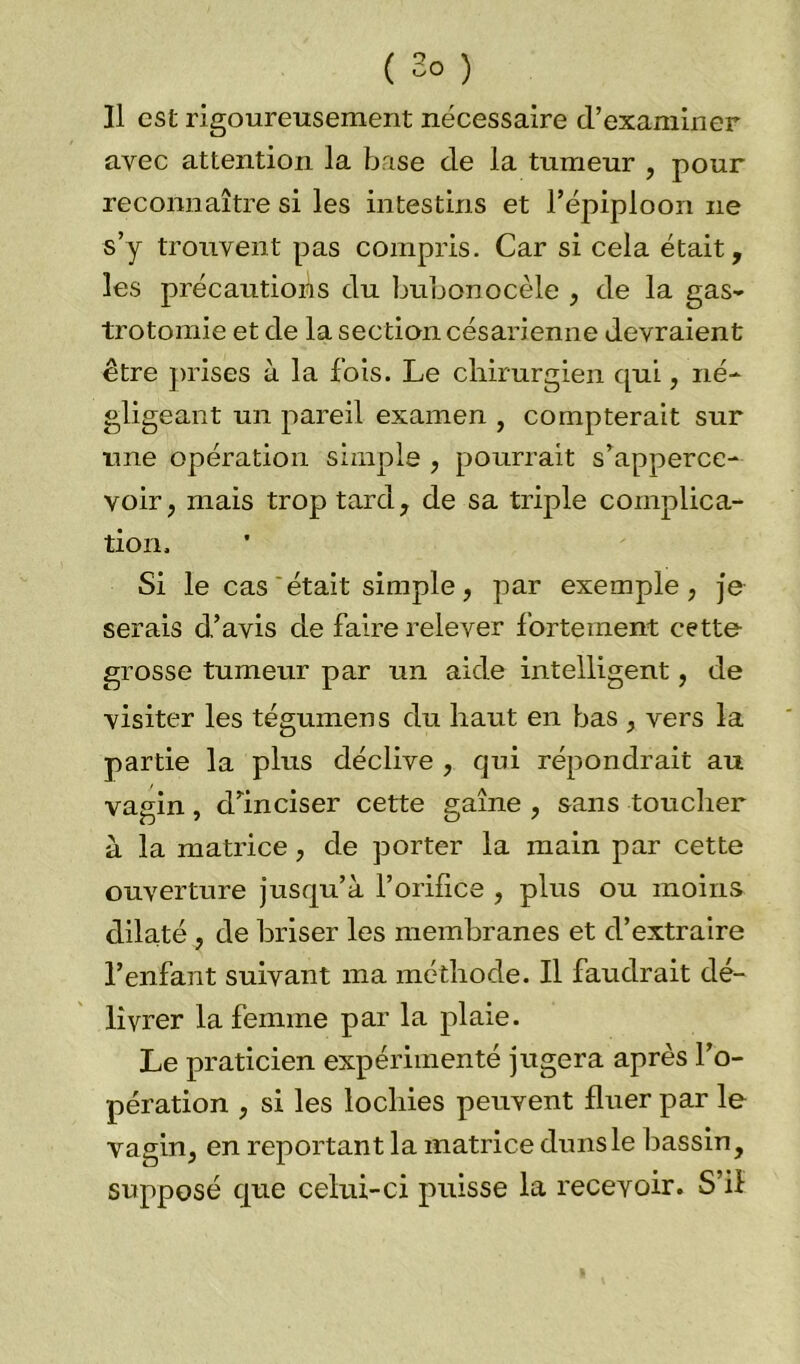 Il est rigoureusement nécessaire d’examiner avec attention la base de la tumeur , pour reconnaître si les intestins et l’épiploon ne s’y trouvent pas compris. Car si cela était, les précautions du bubonocèle , de la gas- trotomie et de la section césarienne devraient être prises à la fois. Le chirurgien qui, né- gligeant un pareil examen , compterait sur une opération simple , pourrait s’apperce- voir, mais trop tard, de sa triple complica- tion. Si le cas était simple, par exemple, je serais d’avis de faire relever fortement cette grosse tumeur par un aide intelligent, de visiter les tégumens du haut en bas , vers la partie la plus déclive , qui répondrait au vagin, d’inciser cette gaine , sans toucher à la matrice, de porter la main par cette ouverture jusqu’à l’orifice , plus ou moins dilaté , de briser les membranes et d’extraire l’enfant suivant ma méthode. Il faudrait dé- livrer la femme par la plaie. Le praticien expérimenté jugera après l’o- pération , si les lochies peuvent fluer par le vagin, en reportant la matrice duns le bassin, supposé que celui-ci puisse la recevoir. S’il