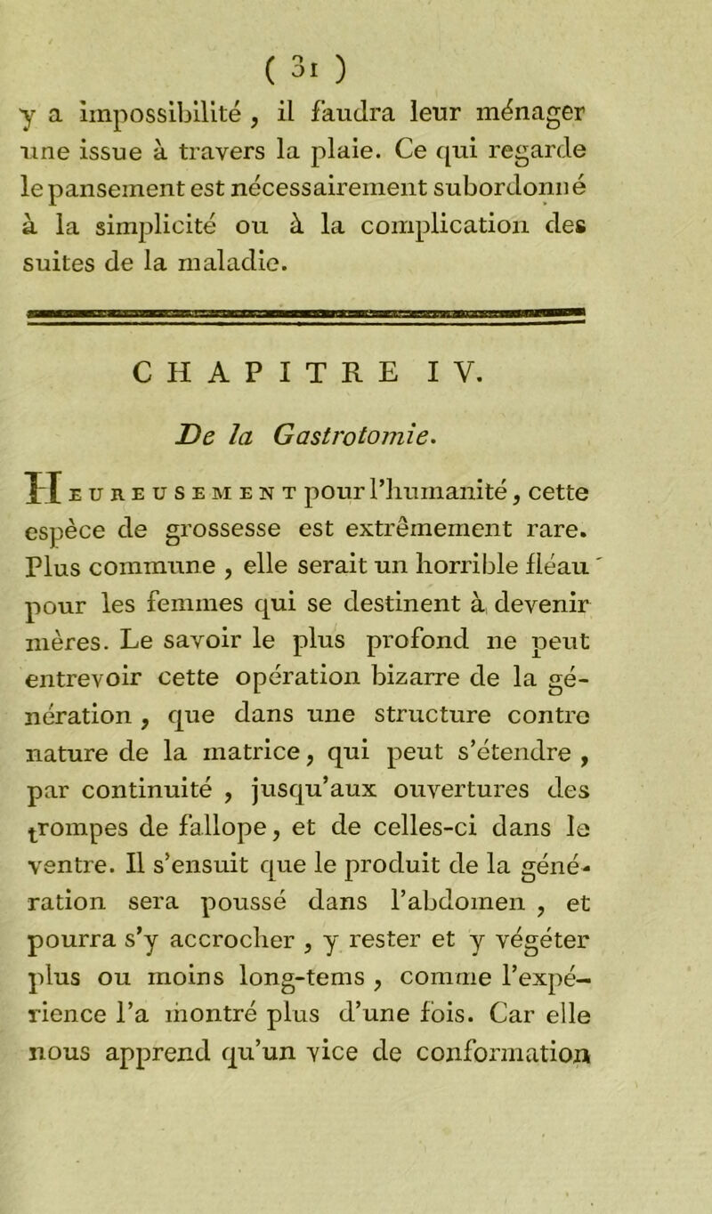 y a impossibilité , il faudra leur ménager une issue à travers la plaie. Ce qui regarde le pansement est nécessairement subordonné à la simplicité ou à la complication des suites de la maladie. CHAPITRE IV. De la Gastrotomie. H eureusement pour Hiuinanité, cette espèce de grossesse est extrêmement rare. Plus commune , elle serait un horrible fléau pour les femmes qui se destinent à devenir mères. Le savoir le plus profond ne peut entrevoir cette opération bizarre de la gé- nération , que dans une structure contre nature de la matrice, qui peut s’étendre , par continuité , jusqu’aux ouvertures des prompes de fallope, et de celles-ci dans le ventre. Il s’ensuit que le produit de la géné- ration sera poussé dans l’abdomen , et pourra s’y accrocher , y rester et y végéter plus ou moins long-tems ; comme l’expé- rience l’a montré plus d’une fois. Car elle nous apprend qu’un vice de conformation