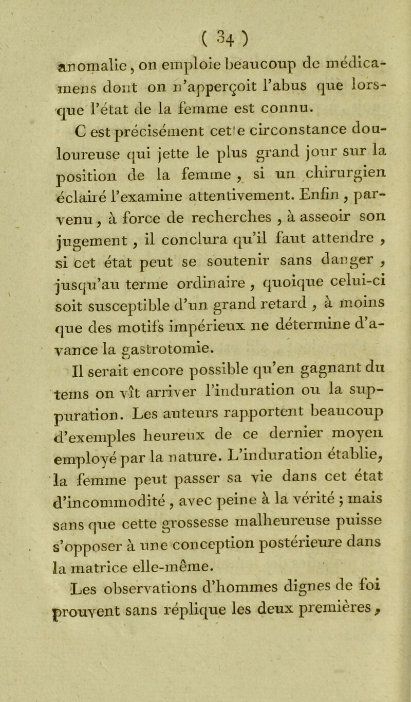 anomalie, on emploie beaucoup de médica- mens dont on n’apperçoit l’abus que lors- que l’état de la femme est connu. C est précisément cet'e circonstance dou- loureuse qui jette le plus grand jour sur la position de la femme , si un chirurgien éclairé l’examine attentivement. Enfin , par- venu , à force de recherches , à asseoir son jugement , il conclura qu’il faut attendre , si cet état peut se soutenir sans danger , jusqu’au terme ordinaire , quoique celui-ci soit susceptible d’un grand retard , a moins que des motifs impérieux ne détermine d’a- vance la gastrotomie. Il serait encore possible qu’en gagnant du teins on vît arriver 1 induration ou la sup- puration. Les auteurs rapportent beaucoup d’exemples heureux de ce dernier moyen employé par la nature. L induration établie^ la femme peut passer sa vie dans cet état d’incommodité , avec peine a la vérité ; mais sans que cette grossesse malheureuse puisse s’opposer à une conception postérieure dans la matrice elle-même. Les observations d’hommes dignes de foi prouvent sans réplique les deux premières ,