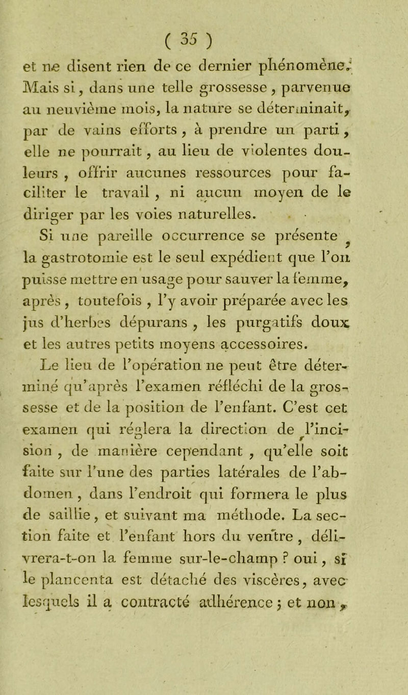 et ne disent rien de ce dernier phénomène; Mais si, dans une telle grossesse , parvenue au neuvième mois, la nature se déterminait, par de vains efforts , à prendre un parti, elle ne pourrait, au lieu de violentes dou- leurs , offrir aucunes ressources pour fa- ciliter le travail , ni aucun moyen de le diriger par les voies naturelles. Si une pareille occurrence se présente la gastrotomie est le seul expédient que l’on puisse mettre en usage pour sauver la femme, après , toutefois , l’y avoir préparée avec les jus d’herbes dépurans , les purgatifs doux et les autres petits moyens accessoires. Le lieu de l’opération ne peut être déter- miné qu’après l’examen réfléchi de la gros- sesse et de la position de l’enfant. C’est cet examen qui réglera la direction de ^Finci- sion , de manière cependant , qu’elle soit faite sur l’une des parties latérales de l’ab- domen , dans l’endroit qui formera le plus de saillie, et suivant ma méthode. La sec- tion faite et l’enfant hors du ventre , déli- vrera-t-on la femme sur-le-champ P oui, si le plancenta est détaché des viscères, avec lesquels il a contracté adhérence 5 et non r