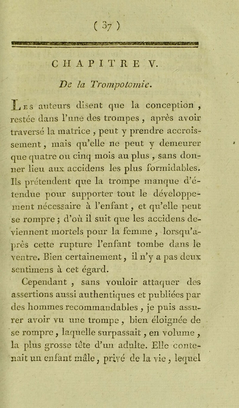 De la Trompotomie. Xi es auteurs disent que la conception , restée dans l’une des trompes , après avoir traversé la matrice , peut y prendre accrois- sement , mais qu’elle ne peut y demeurer que quatre ou cinq mois au plus , sans don- ner lieu aux accidens les plus formidables. Ils prétendent que la trompe manque d’é- tendue pour supporter tout le développe- ment nécessaire à l’enfant, et qu’elle peut se rompre ; d’où il suit que les accidens de- viennent mortels pour la femme , lorsqu’a- près cette rupture l’enfant tombe dans le ventre. Bien certainement, il n’y a pas deux sentimens à cet égard. Cependant , sans vouloir attaquer des assertions aussi authentiques et publiées par des hommes recommandables , je puis assu- rer avoir vu une trompe , bien éloignée de se rompre f laquelle surpassait ? en volume , la plus grosse tete d’un adulte. Elle conte- nait un enfant mâle ; privé de la vie , lequel