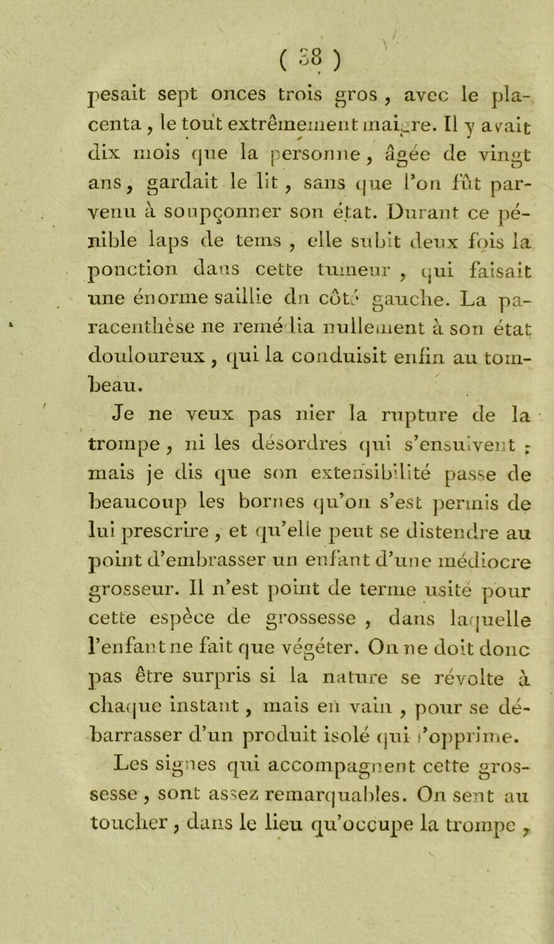 ( 58 ) pesait sept onces trois gros , avec le pla- centa , le tout extrêmement mai._re. Il y avrait dix mois que la personne , âgée de vingt ans, gardait le lit, sans que l’on fût par- venu à soupçonner son état. Durant ce pé- nible laps de terns , elle subit deux fois la ponction dans cette tumeur , qui faisait une énorme saillie dn côté gauche. La pa- racenthèse ne remédia nullement à son état douloureux , qui la conduisit enfin au tom- beau. Je ne veux pas nier la rupture de la trompe, ni les désordres qui s’ensuivent r mais je dis que son extensibilité passe de beaucoup les bornes qu’on s’est permis de lui prescrire , et qu’elle peut se distendre au point d’embrasser un enfant d’une médiocre grosseur. Il n’est point de ternie usité pour cette espèce de grossesse , dans laquelle l’enfant ne fait que végéter. On ne doit donc pas être surpris si la nature se révolte à chaque instant, mais en vain , pour se dé- barrasser d’un produit isolé qui l’opprime. Les signes qui accompagnent cette gros- sesse, sont assez remarquables. On sent au toucher, dans le lieu qu’occupe la trompe ,