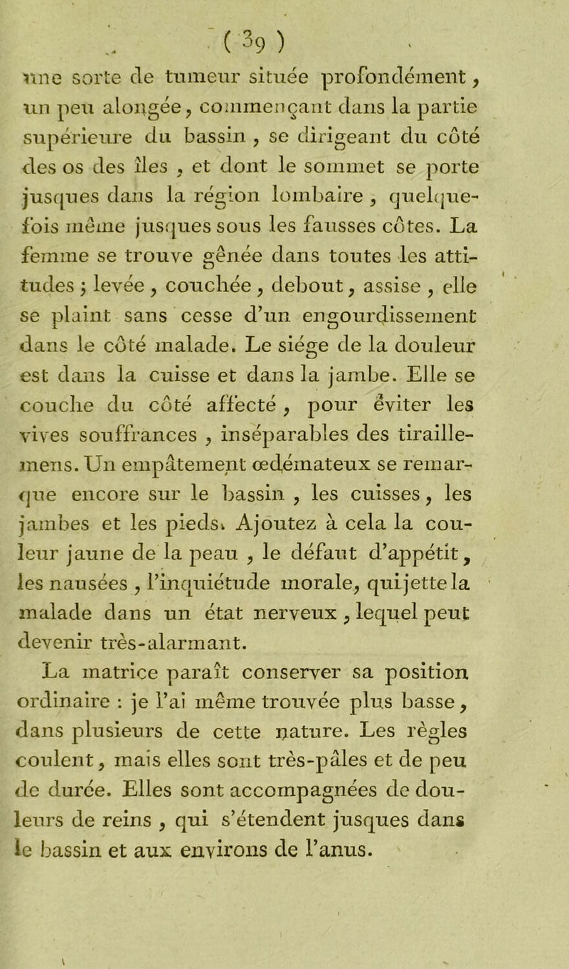 raie sorte cle tumeur située profondément, un peu alongée, commençant dans la partie supérieure du bassin , se dirigeant du coté des os des îles , et dont le sommet se porte jusques dans la région lombaire , quelque- l’ois même jusques sous les fausses côtes. La femme se trouve gênée dans toutes les atti- tudes j levée , couchée , debout, assise , elle se plaint sans cesse d’un engourdissement dans le côté malade. Le siège de la douleur est dans la cuisse et dans la jambe. Elle se couche du côté affecté, pour éviter les vives souffrances , inséparables des tiraille- mens. Un empâtement œdémateux se remar- que encore sur le bassin , les cuisses, les jambes et les pieds^ Ajoutez à cela la cou- leur jaune de la peau , le défaut d’appétit, les nausées , l’inquiétude morale, qui jette la malade dans un état nerveux , lequel peut devenir très-alarmant. La matrice paraît conserver sa position ordinaire : je l’ai même trouvée plus basse, dans plusieurs de cette nature. Les règles coulent, mais elles sont très-pâles et de peu de durée. Elles sont accompagnées de dou- leurs de reins , qui s’étendent jusques dans le bassin et aux environs de l’anus.
