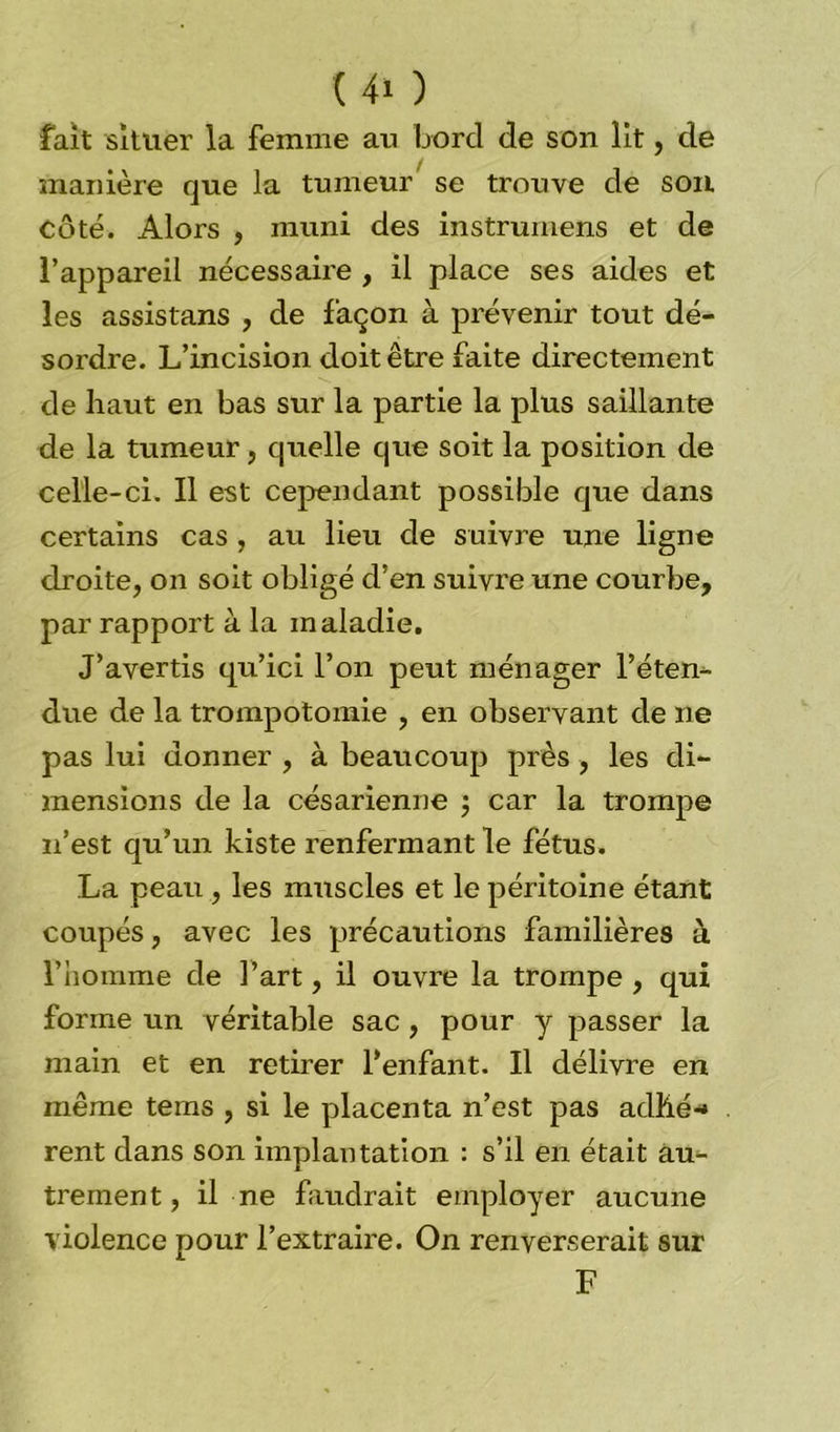 fait situer la femme au bord de son lit, de manière que la tumeur se trouve de son Coté. Alors , muni des instrumens et de l’appareil nécessaire , il place ses aides et les assistans , de façon à prévenir tout dé- sordre. L’incision doit être faite directement de haut en bas sur la partie la plus saillante de la tumeur, quelle que soit la position de celle-ci. Il est cependant possible que dans certains cas , au lieu de suivre une ligne droite, on soit obligé d’en suivre une courbe, par rapport à la maladie. J’avertis qu’ici l’on peut ménager l’éten- due de la trompotomie , en observant de ne pas lui donner , à beaucoup près, les di- mensions de la césarienne ; car la trompe n’est qu’un Liste renfermant le fétus. La peau , les muscles et le péritoine étant coupés, avec les précautions familières à l’homme de l’art, il ouvre la trompe , qui forme un véritable sac, pour y passer la main et en retirer l'enfant. Il délivre en même tems , si le placenta n’est pas adhé- rent dans son implantation : s’il en était au- trement, il ne faudrait employer aucune violence pour l’extraire. On renverserait sur F