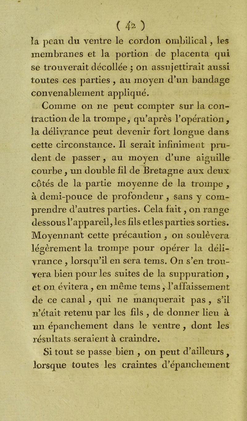 ( ) la peau du ventre le cordon ombilical, les membranes et. la portion de placenta qui se trouverait décollée ; on assujettirait aussi toutes ces parties , au moyen d’un bandage convenablement appliqué. Comme on ne peut compter sur la con- traction de la trompe, qu’après l’opération, la délivrance peut devenir fort longue dans cette circonstance. Il serait infiniment plai- dent de passer, au moyen d’une aiguille courbe, un double fil de Bretagne aux deux côtés de la partie moyenne de la trompe , à demi-pouce de profondeur , sans y com- prendre d’autres parties. Cela fait, on range dessous l’appareil, les fils etles parties sorties. Moyennant cette précaution , on soulèvera légèrement la trompe pour opérer la déli- vrance , lorsqu’il en sera tems. On s’en trou- vera bien pour les suites de la suppuration , et on évitera, en même tems, l’affaissement de ce canal, qui ne manquerait pas , s’il n’était retenu par les fils , de donner lieu à un épanchement dans le ventre, dont les résultats seraient à craindre. Si tout se passe bien , on peut d’ailleurs , lorsque toutes les craintes d’épanchement