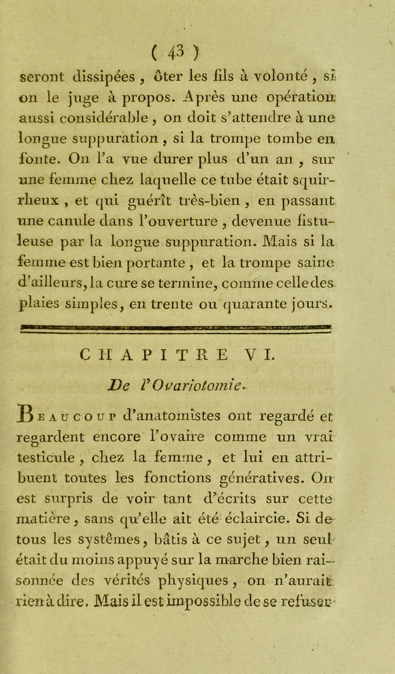 seront dissipées , ôter les fils à volonté , si on le juge à propos. Après une opération aussi considérable , on doit s’attendre à une longue suppuration , si la trompe tombe en fonte. On l’a vue durer plus cl’un an , sur une femme chez laquelle ce tube était squir- rheux , et qui guérît très-bien , en passant une canule dans l’ouverture , devenue listu- leuse par la longue suppuration. Mais si la femme est bien portante , et la trompe saine d’ailleurs, la cure se termine, comme celledes plaies simples, en trente ou quarante jours. CHAPITRE VI. De VOvariotomie. Beaucoup d’anatomistes ont regardé et regardent encore l’ovaire comme un vrai O testicule , chez la femme , et lui en attri- buent toutes les fonctions génératives. On est surpris de voir tant d’écrits sur cette matière, sans qu’elle ait été éclaircie. Si de tous les systèmes, bâtis à ce sujet, un seul était du moins appuyé sur la marche bien rai- sonnée des vérités physiques , on n’aurait rienà dire. Mais il est impossible de se relusse-