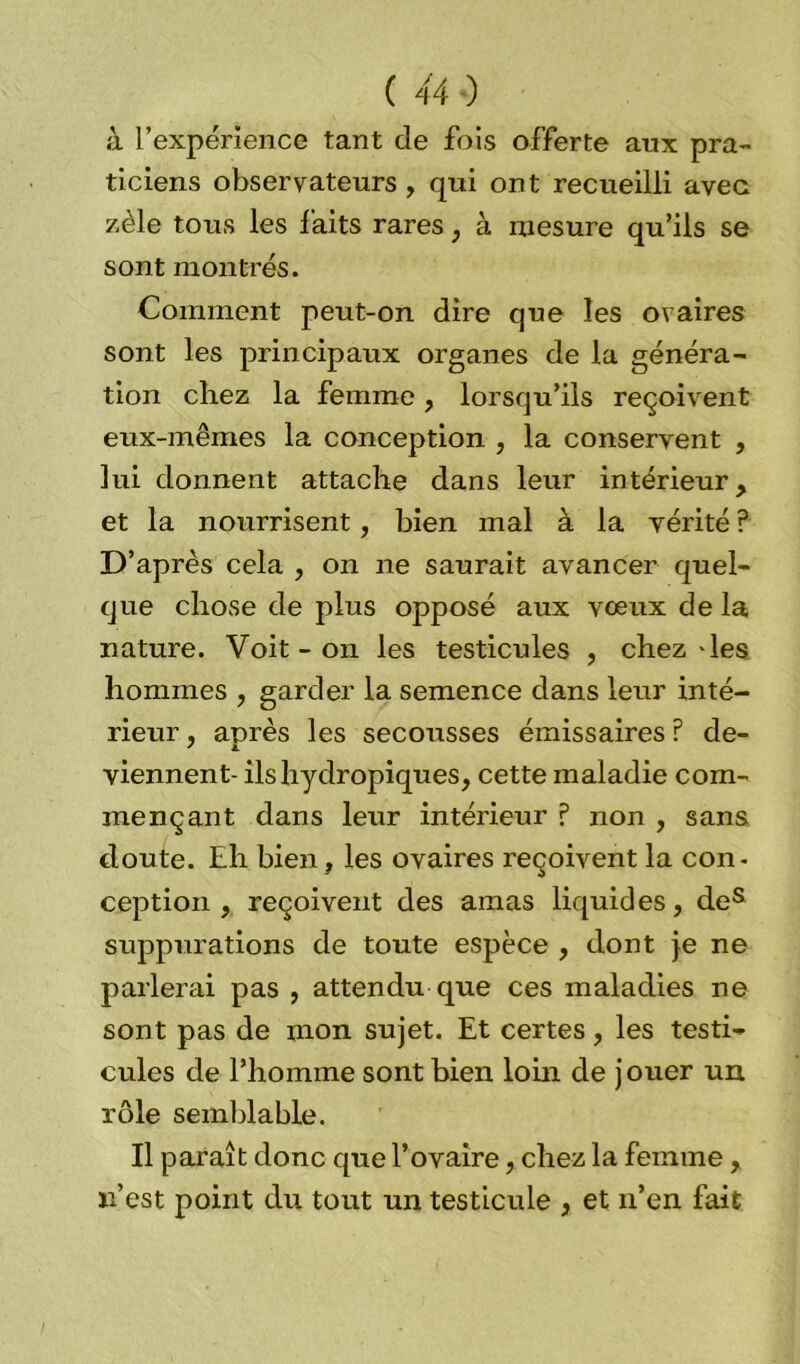à l’expérience tant de fois offerte aux pra- ticiens observateurs , qui ont recueilli avec zèle tous les faits rares , à mesure qu’ils se sont montrés. Comment peut-on dire que les ovaires sont les principaux organes de la généra- tion chez la femme, lorsqu’ils reçoivent eux-mêmes la conception , la conservent , lui donnent attache dans leur intérieur, et la nourrisent, bien mal à la vérité ? D’après cela , on ne saurait avancer quel- que chose de plus opposé aux vœux de la nature. Voit - on les testicules , chez-les hommes , garder la semence dans leur inté- rieur , après les secousses émissaires ? de- viennent- ils hydropiques, cette maladie com- mençant dans leur intérieur ? non , sans doute. Eh bien, les ovaires reçoivent la con- ception , reçoivent des amas liquides, des suppurations de toute espèce , dont je ne parlerai pas , attendu que ces maladies ne sont pas de mon sujet. Et certes, les testi- cules de l’homme sont bien loin de jouer un rôle semblable. Il paraît donc que l’ovaire, chez la femme, n’est point du tout un testicule , et n’en fait