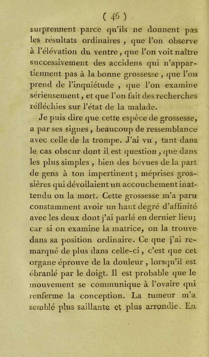 surprennent parce qu’ils ne donnent pas les résultats ordinaires , que l’on observe à l’élévation du ventre, que l’on voit naître successivement des accidens qui n’appar- tiennent pas à la bonne grossesse, que l’on prend de l’inquiétude , que l’on examine sérieusement, et que l’on fait des recherches réfléchies sur l’état de la malade. Je puis dire que cette espèce de grossesse, a par ses signes , beaucoup de ressemblance avec celle de la trompe. J’ai vu , tant dans le cas obscur dont il est question , que dans les plus simples , bien des bévues de la part de gens à ton impertinent ; méprises gros- sières qui dévoilaient un accouchement inat- tendu ou la mort. Cette grossesse m’a paru constamment avoir un haut degré d’affinité avec les deux dont j’ai parlé en dernier lieu; car si on examine la matrice, on la trouve dans sa position ordinaire. Ce que j’ai re- marqué de plus dans celle-ci, c’est que cet organe éprouve de la douleur , lorsqu’il est ébranlé par le doigt. Il est probable que le mouvement se communique à l’ovaire qui renferme la conception. La tumeur m’a semblé plus saillante et plus arrondie.. Lu