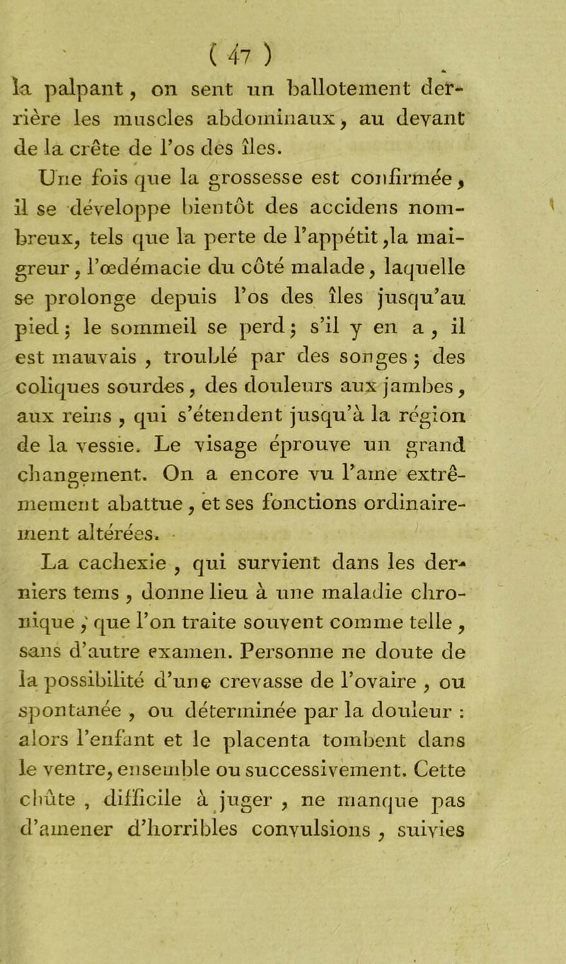 la palpant, on sent un ballotement der- rière les muscles abdominaux, au devant de la crête de l’os des îles. Une fois que la grossesse est confirmée, il se développe bientôt des accidens nom- breux, tels que la perte de l’appétit ,1a mai- greur, l’oedémacie du côté malade, laquelle se prolonge depuis l’os des îles jusqu’au pied 5 le sommeil se perd ; s’il y en a , il est mauvais , troublé par des songes $ des coliques sourdes, des douleurs aux jambes, aux reins , qui s’étendent jusqu’à la région de la vessie. Le visage éprouve un grand changement. On a encore vu l’aine extrê- mement abattue , et ses fonctions ordinaire- ment altérées. La cachexie , qui survient dans les der- niers tems , donne lieu à une maladie chro- nique ,' que l’on traite souvent comme telle , sans d’autre examen. Personne ne doute de la possibilité d’une crevasse de l’ovaire , ou spontanée , ou déterminée par la douleur : alors l’enfant et le placenta tombent dans le ventre, ensemble ou successivement. Cette cliûte , difficile à juger , ne manque pas d’amener d’horribles convulsions , suivies