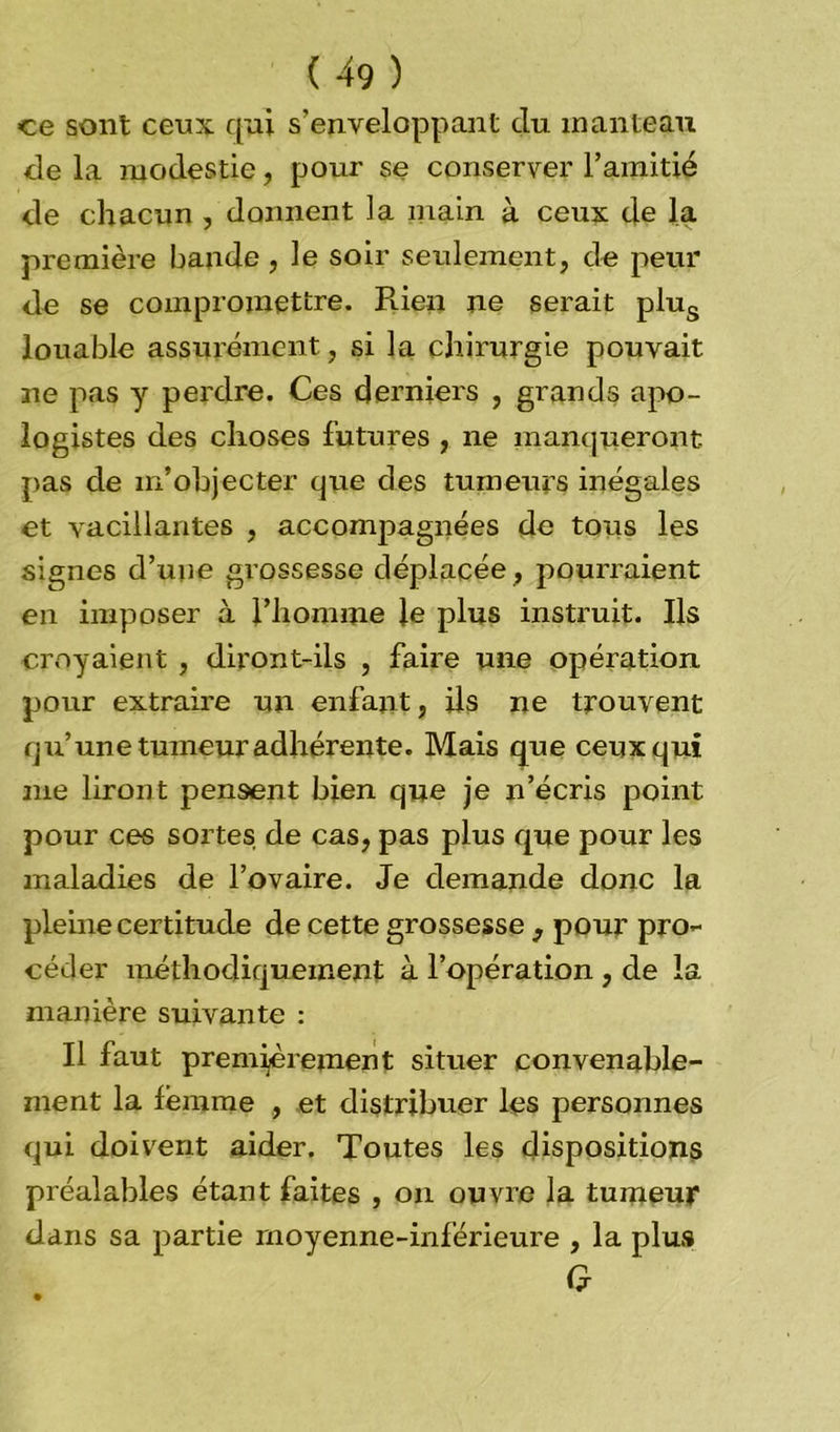 ce sont ceux qui s'enveloppant du manteau de la modestie, pour se conserver l’amitié de chacun , donnent la main à ceux de la première bande , le soir seulement, de peur de se compromettre. Rien ne serait plus louable assurément, si la chirurgie pouvait ne pas y perdre. Ces derniers , grands apo- logistes des choses futures , ne manqueront- pas de m’objecter que des tumeurs inégales et vacillantes , accompagnées de tous les signes d’une grossesse déplacée , pourraient en imposer à l’homme le plus instruit. Ils croyaient , diront-ils , faire une opération pour extraire un enfant, ils ne trouvent qu’une tumeur adhérente. Mais que ceux qui nie liront pensent bien que je n’écris point pour ces sortes de cas, pas plus que pour les maladies de l’ovaire. Je demande donc la pleine certitude de cette grossesse 3 pour pro- céder méthodiquement à l’opération , de la manière suivante : Il faut premièrement situer convenable- ment la femme , et distribuer les personnes qui doivent aider. Toutes les dispositions préalables étant faites , on ouvre la tumeur dans sa partie moyenne-inférieure , la plus G