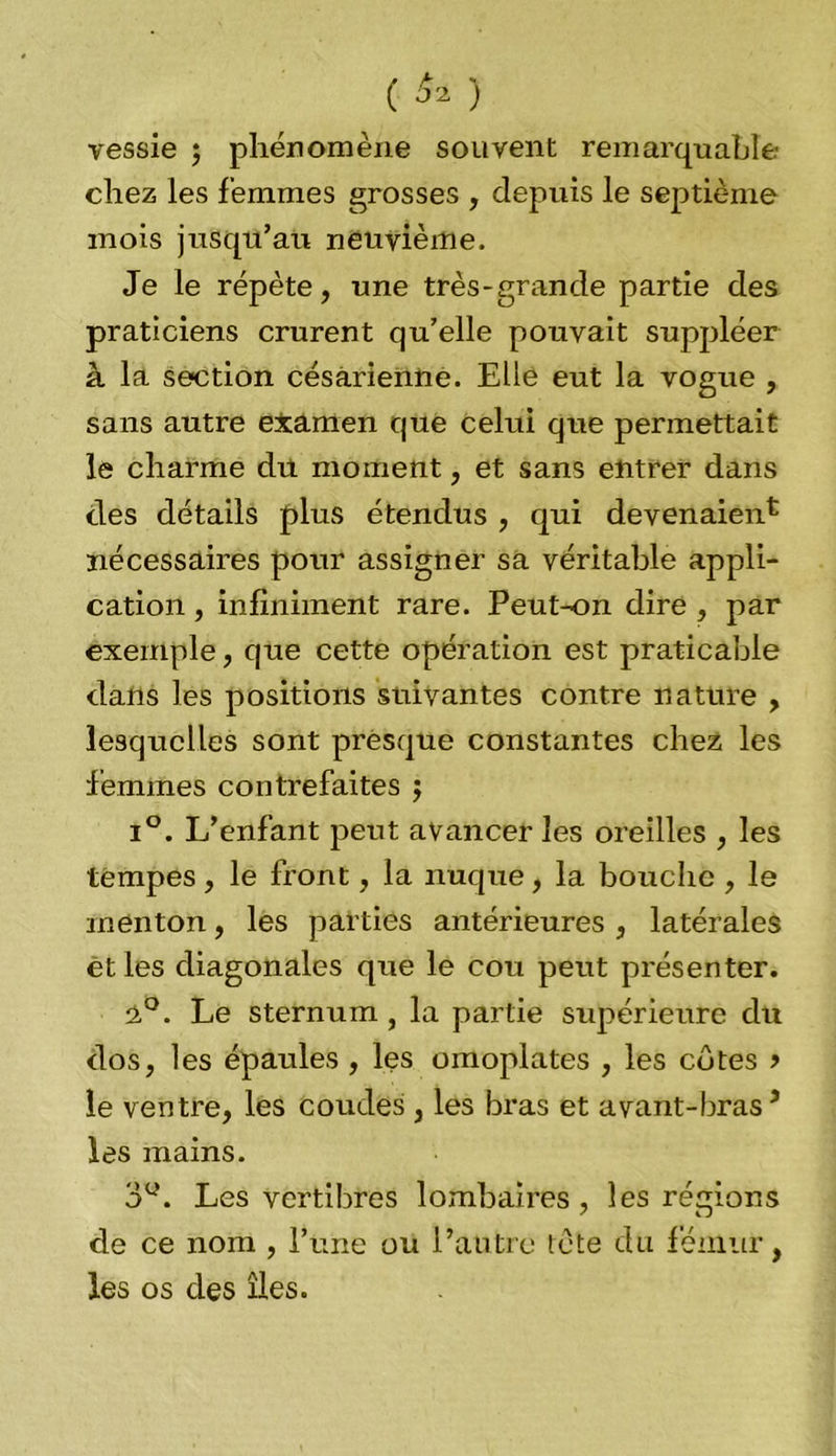 ( ^ ) vessie ; phénomène souvent remarquable- chez les femmes grosses , depuis le septième mois jusqu’au neuvième. Je le répète, une très-grande partie des praticiens crurent qu’elle pouvait suppléer à la section césarienne. Elle eut la vogue , sans autre examen que celui que permettait le charme du moment, et sans entrer dans clés détails plus étendus , qui devenaient nécessaires pour assigner sa véritable appli- cation , infiniment rare. Peut-on dire , par exemple, que cette opération est praticable clalis les positions suivantes contre nature , lesquelles sont presque constantes chez les femmes contrefaites 5 i°. L’enfant peut avancer les oreilles , les tempes, le front, la nuque, la bouche , le menton, les parties antérieures , latérales et les diagonales que le cou peut présenter. 2°. Le sternum, la partie supérieure du clos, les épaules , les omoplates , les côtes > le ventre, les coudes , les bras et avant-bras5 les mains. 3Ü. Les vertibres lombaires, les régions de ce nom , l’une ou l’autre te te du fémur, les os des îles.