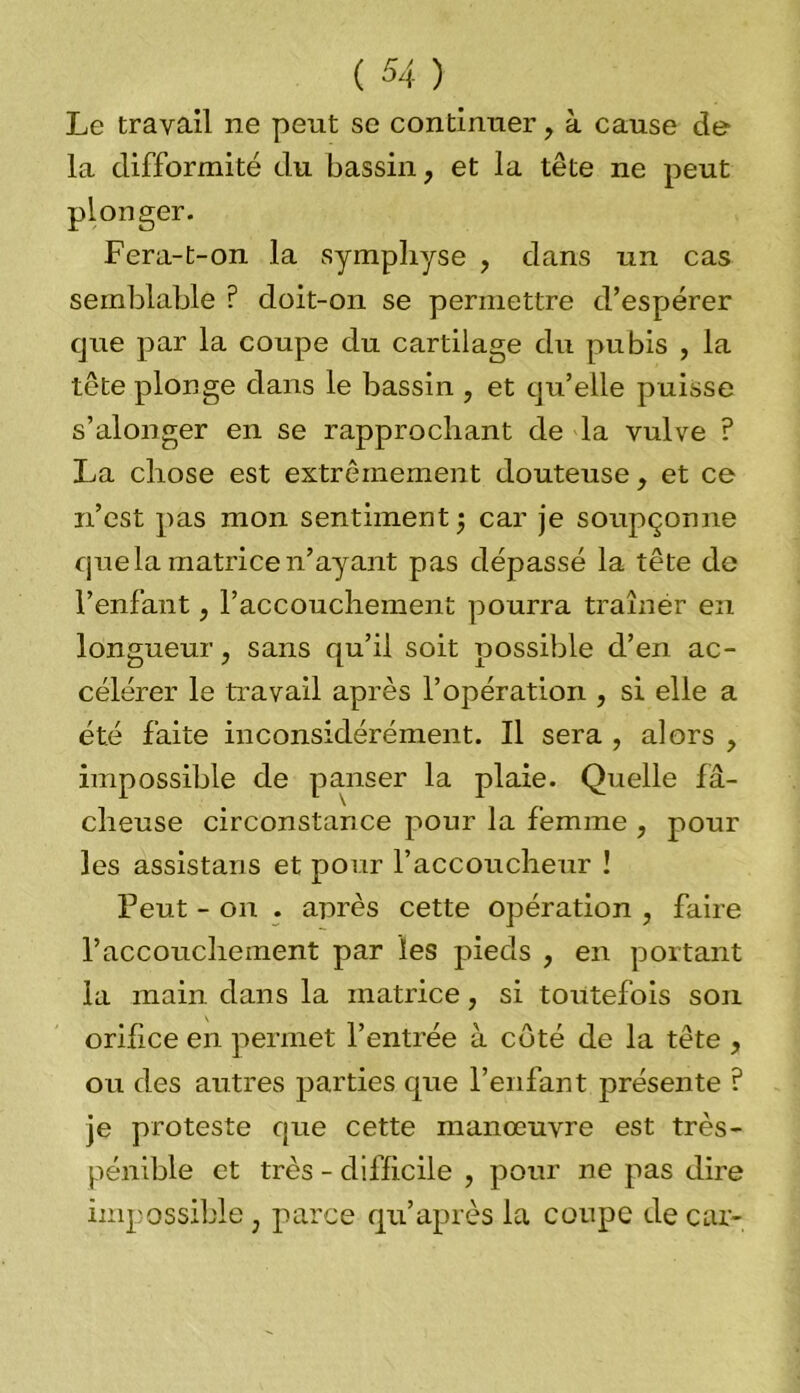 Le travail ne peut se continuer, à cause de la difformité du bassin, et la tête ne peut plonger. Fera-t-on la symphyse , dans un cas semblable ? doit-on se permettre d’espérer que par la coupe du cartilage du pubis , la tête plonge dans le bassin , et qu’elle puisse s’alonger en se rapprochant de la vulve ? La chose est extrêmement douteuse, et ce n’est pas mon sentiment ; car je soupçonne que la matrice n’ayant pas dépassé la tête de l’enfant, l’accouchement pourra traîner en longueur, sans qu’il soit possible d’en ac- célérer le travail après l’opération , si elle a été faite inconsidérément. Il sera , alors , impossible de panser la plaie. Quelle fâ- cheuse circonstance pour la femme , pour les assistans et pour l’accoucheur ! Peut - on . après cette opération , faire l’accouchement par les pieds , en portant la main dans la matrice, si toutefois son orihce en permet l’entrée à côté de la tête , ou des autres parties que l’enfant présente ? je proteste que cette manœuvre est très- pénible et très - difficile , pour ne pas dire impossible, parce qu’après la coupe de car-
